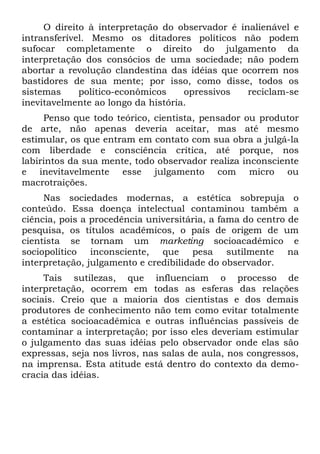 O direito à interpretação do observador é inalienável e
intransferível. Mesmo os ditadores políticos não podem
sufocar completamente o direito do julgamento da
interpretação dos consócios de uma sociedade; não podem
abortar a revolução clandestina das idéias que ocorrem nos
bastidores de sua mente; por isso, como disse, todos os
sistemas     político-econômicos    opressivos   reciclam-se
inevitavelmente ao longo da história.
     Penso que todo teórico, cientista, pensador ou produtor
de arte, não apenas deveria aceitar, mas até mesmo
estimular, os que entram em contato com sua obra a julgá-la
com liberdade e consciência crítica, até porque, nos
labirintos da sua mente, todo observador realiza inconsciente
e inevitavelmente esse julgamento com micro ou
macrotraições.
     Nas sociedades modernas, a estética sobrepuja o
conteúdo. Essa doença intelectual contaminou também a
ciência, pois a procedência universitária, a fama do centro de
pesquisa, os títulos acadêmicos, o país de origem de um
cientista se tornam um marketing socioacadêmico e
sociopolítico inconsciente, que pesa sutilmente na
interpretação, julgamento e credibilidade do observador.
     Tais sutilezas, que influenciam o processo de
interpretação, ocorrem em todas as esferas das relações
sociais. Creio que a maioria dos cientistas e dos demais
produtores de conhecimento não tem como evitar totalmente
a estética socioacadêmica e outras influências passíveis de
contaminar a interpretação; por isso eles deveriam estimular
o julgamento das suas idéias pelo observador onde elas são
expressas, seja nos livros, nas salas de aula, nos congressos,
na imprensa. Esta atitude está dentro do contexto da demo-
cracia das idéias.
 