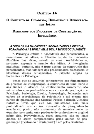 CAPÍTULO 14
O CONCEITO    DE   CIDADANIA, HUMANISMO      E   DEMOCRACIA
                        DAS IDÉIAS

    DERIVADOS      DOS   PROCESSOS DE CONSTRUÇÃO     DA
                          INTELIGÊNCIA

  A "CIDADANIA DA CIÊNCIA": SOCIALIZANDO A CIÊNCIA,
 TORNANDO-A ASSIMILÁVEL E ÚTIL PSICOSSOCIALMENTE
      A Psicologia estuda o nascedouro dos pensamentos, o
nascedouro das idéias; a Filosofia estuda as dimensões
filosóficas das idéias, estuda as suas possibilidades e,
portanto, expande o mundo das idéias. A inteligência
multifocal, portanto, não é fruto apenas da construção dos
pensamentos, mas também das possibilidades psicossocial e
filosóficas desses pensamentos. A Filosofia amplia os
horizontes da Psicologia.
      Penso que os assuntos concernentes aos fundamentos
do processo de interpretação, à construção de uma teoria e
aos limites e alcance do conhecimento raramente são
ministrados com profundidade nos cursos de graduação de
Psicologia, Sociologia, Direito, Antropologia, Pedagogia, nos
cursos de especialização de Psiquiatria e até mesmo nos
cursos de graduação das Ciências Físicas e demais Ciências
Naturais. Creio que eles são ministrados com mais
profundidade nos cursos avançados de pós-graduação
acadêmica, porém, não exatamente da maneira como os
exponho, pois tenho uma produção de conhecimento original
sobre eles. Provavelmente, esses assuntos são os mais
difíceis de serem compreendidos pelos alunos de pós-
graduação (mestrando e doutorando) e até pelos cientistas.
 