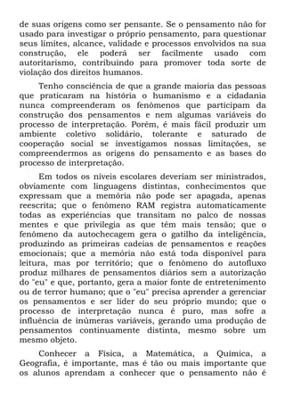 de suas origens como ser pensante. Se o pensamento não for
usado para investigar o próprio pensamento, para questionar
seus limites, alcance, validade e processos envolvidos na sua
construção, ele poderá ser facilmente usado com
autoritarismo, contribuindo para promover toda sorte de
violação dos direitos humanos.
    Tenho consciência de que a grande maioria das pessoas
que praticaram na história o humanismo e a cidadania
nunca compreenderam os fenômenos que participam da
construção dos pensamentos e nem algumas variáveis do
processo de interpretação. Porém, é mais fácil produzir um
ambiente coletivo solidário, tolerante e saturado de
cooperação social se investigamos nossas limitações, se
compreendermos as origens do pensamento e as bases do
processo de interpretação.
     Em todos os níveis escolares deveriam ser ministrados,
obviamente com linguagens distintas, conhecimentos que
expressam que a memória não pode ser apagada, apenas
reescrita; que o fenômeno RAM registra automaticamente
todas as experiências que transitam no palco de nossas
mentes e que privilegia as que têm mais tensão; que o
fenômeno da autochecagem gera o gatilho da inteligência,
produzindo as primeiras cadeias de pensamentos e reações
emocionais; que a memória não está toda disponível para
leitura, mas por território; que o fenômeno do autofluxo
produz milhares de pensamentos diários sem a autorização
do "eu" e que, portanto, gera a maior fonte de entretenimento
ou de terror humano; que o "eu" precisa aprender a gerenciar
os pensamentos e ser líder do seu próprio mundo; que o
processo de interpretação nunca é puro, mas sofre a
influência de inúmeras variáveis, gerando uma produção de
pensamentos continuamente distinta, mesmo sobre um
mesmo objeto.
    Conhecer a Física, a Matemática, a Química, a
Geografia, é importante, mas é tão ou mais importante que
os alunos aprendam a conhecer que o pensamento não é
 