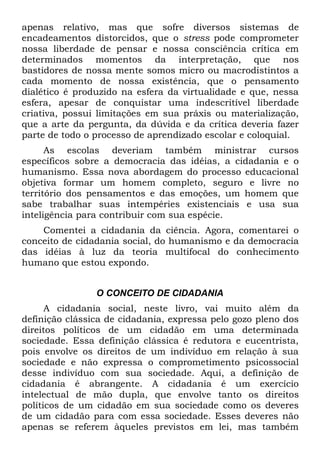 apenas relativo, mas que sofre diversos sistemas de
encadeamentos distorcidos, que o stress pode comprometer
nossa liberdade de pensar e nossa consciência crítica em
determinados momentos da interpretação, que nos
bastidores de nossa mente somos micro ou macrodistintos a
cada momento de nossa existência, que o pensamento
dialético é produzido na esfera da virtualidade e que, nessa
esfera, apesar de conquistar uma indescritível liberdade
criativa, possui limitações em sua práxis ou materialização,
que a arte da pergunta, da dúvida e da crítica deveria fazer
parte de todo o processo de aprendizado escolar e coloquial.
      As escolas deveriam também ministrar cursos
específicos sobre a democracia das idéias, a cidadania e o
humanismo. Essa nova abordagem do processo educacional
objetiva formar um homem completo, seguro e livre no
território dos pensamentos e das emoções, um homem que
sabe trabalhar suas intempéries existenciais e usa sua
inteligência para contribuir com sua espécie.
    Comentei a cidadania da ciência. Agora, comentarei o
conceito de cidadania social, do humanismo e da democracia
das idéias à luz da teoria multifocal do conhecimento
humano que estou expondo.


                O CONCEITO DE CIDADANIA
      A cidadania social, neste livro, vai muito além da
definição clássica de cidadania, expressa pelo gozo pleno dos
direitos políticos de um cidadão em uma determinada
sociedade. Essa definição clássica é redutora e eucentrista,
pois envolve os direitos de um indivíduo em relação à sua
sociedade e não expressa o comprometimento psicossocial
desse indivíduo com sua sociedade. Aqui, a definição de
cidadania é abrangente. A cidadania é um exercício
intelectual de mão dupla, que envolve tanto os direitos
políticos de um cidadão em sua sociedade como os deveres
de um cidadão para com essa sociedade. Esses deveres não
apenas se referem àqueles previstos em lei, mas também
 