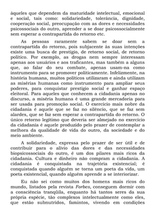 àqueles que dependem da maturidade intelectual, emocional
e social, tais como: solidariedade, tolerância, dignidade,
cooperação social, preocupação com as dores e necessidades
psicossociais do outro, aprender a se doar psicossocialmente
sem esperar a contrapartida do retorno etc.
      As pessoas raramente sabem se doar sem a
contrapartida do retorno, pois subjacente às suas intenções
existe uma busca de prestígio, de retorno social, de retorno
político. Por exemplo, as drogas nem sempre interessam
apenas aos usuários e aos traficantes, mas também a alguns
que, ao falar do seu combate, apenas usam-na como
instrumento para se promover politicamente. Infelizmente, na
história humana, muitos políticos utilizaram e ainda utilizam
as misérias humanas como instrumento para ampliar seus
poderes, para conquistar prestígio social e ganhar espaço
eleitoral. Para aqueles que conhecem a cidadania apenas no
discurso, a miséria humana é uma grande mercadoria para
ser usada para promoção social. O exercício mais nobre da
cidadania é aquele que se faz no silêncio, que se faz sem
alardes, que se faz sem esperar a contrapartida do retorno. O
único retorno legítimo que deveria ser almejado no exercício
da cidadania é aquele produzido pelo prazer de contemplar a
melhora da qualidade de vida do outro, da sociedade e do
meio ambiente.
     A solidariedade, expressa pelo prazer de ser útil e de
contribuir para o alívio das dores e das necessidades
biopsicossociais do outro, é um dos pilares mais ricos da
cidadania. Cultura e dinheiro não compram a cidadania. A
cidadania é conquistada na trajetória existencial; é
conquistada quando alguém se torna um poeta da vida, um
poeta existencial, quando alguém aprende a se interiorizar.
    Eu não sei como muitos dos homens mais ricos do
mundo, listados pela revista Forbes, conseguem dormir com
a consciência tranqüila, enquanto há tantos seres da sua
própria espécie, tão complexos intelectualmente como eles,
que estão subnutridos, famintos, vivendo em condições
 
