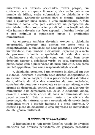miseráveis em diversas sociedades. Talvez porque, em
contraste com a riqueza financeira, eles estão pobres no
mundo de idéias, estão subnutridos de cidadania e de
humanismo. Enriquecer apenas para si mesmo, excluindo
toda e qualquer meta social, é uma mediocridade. A vida
humana é como uma gota existencial na perspectiva da
eternidade; refletir sobre a temporalidade e a fragilidade da
vida humana deveria nos fazer expandir a lucidez intelectual
e nos estimula a estabelecer metas e prioridades
humanísticas.
     As empresas também deveriam exercer a cidadania
empresarial. Deveriam não apenas ter como meta a
competitividade, a qualidade dos seus produtos e serviços e a
lucratividade, mas também a cidadania, expressa pela meta
de procurar expandir a qualidade de vida dos seus
trabalhadores e da sociedade como um todo, bem como
deveriam exercer a cidadania verde, ou seja, expressa pela
preocupação com a preservação do meio ambiente, não como
marketing político, mas como responsabilidade social.
     A cidadania, portanto, é um exercício intelectual em que
o cidadão incorpora e exercita seus direitos sociopolíticos e,
ao mesmo tempo, coopera com a preservação dos direitos e
da qualidade de vida dos consócios da sua sociedade,
contribuindo para que a sociedade se torne um albergue não
apenas da democracia política, mas também um albergue do
humanismo e da democracia das idéias. A cidadania, ainda,
envolve a consciência crítica de cada ser humano do seu
papel ecossocial. Este expressa tanto a consciência da
preservação da natureza como a necessidade de coexistência
harmônica entre a espécie humana e o meio ambiente. O
exercício pleno da cidadania é uma expressão da maturidade
da inteligência multifocal.


               O CONCEITO DE HUMANISMO
   O humanismo foi um termo filosófico usado de diversas
maneiras por diversos pensadores em gerações passadas;
 