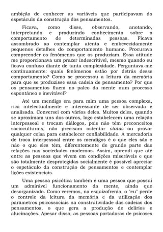 ambição de conhecer as variáveis que participavam do
espetáculo da construção dos pensamentos.
     Ficava,    como     disse,   observando,      anotando,
interpretando    e produzindo conhecimento         sobre o
comportamento      de    determinadas     pessoas.    Ficava
assombrado ao contemplar atenta e embevecidamente
pequenos detalhes do comportamento humano. Procurava
compreender os fenômenos que os produziam. Essa atitude
me proporcionava um prazer indescritível, mesmo quando eu
ficava confuso diante de tanta complexidade. Perguntava-me
continuamente: quais fenômenos estão por detrás desse
comportamento? Como se processou a leitura da memória
para que se produzisse essa cadeia de pensamento? Por que
os pensamentos fluem no palco da mente num processo
espontâneo e inevitável?
     Até um mendigo era para mim uma pessoa complexa,
rica intelectualmente e interessante de ser observada e
analisada. Conversei com vários deles. Muitos deles, quando
se aproximam uns dos outros, logo estabelecem uma relação
interpessoal e trocam diálogos, pois não têm preconceitos
socioculturais, não precisam ostentar status ou provar
qualquer coisa para estabelecer confiabilidade. A mercadoria
de troca interpessoal entre os mendigos é o que eles são e
não o que eles têm, diferentemente de grande parte das
relações nas sociedades modernas. Assim, aprendi que até
entre as pessoas que vivem em condições miseráveis e que
são totalmente desprotegidas socialmente é possível apreciar
o espetáculo da construção de pensamentos e contemplar
lições existenciais.
     Uma pessoa psicótica também é uma pessoa que possui
um admirável funcionamento da mente, ainda que
desorganizado. Como veremos, na esquizofrenia, o "eu" perde
o controle da leitura da memória e da utilização dos
parâmetros psicossociais na construtividade das cadeias dos
pensamentos, o que gera a produção de delírios e
alucinações. Apesar disso, as pessoas portadoras de psicoses
 