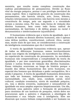 memória, que resulta numa complexa construção das
cadeias psicodinâmicas de pensamentos. Devido ao fluxo
vital da energia psíquica, pensar é um privilégio inevitável de
nossa espécie. Sem o espetáculo gratuito da construção dos
pensamentos, não haveria ciência, arte, livros, leitores,
relações interpessoais conscientes; não haveria nem mesmo a
consciência do tempo, pois um segundo e a eternidade
seriam a mesma coisa. Por isso, toda forma de violação dos
direitos humanos, bem como toda forma radical de
nacionalismo, de bairrismo e de defesa grupai ou racial é
desumanística e intelectualmente injustificável.
     O humanismo evidencia que a teoria da igualdade, que é
a matriz de todos os demais direitos humanos, não é apenas
uma defesa jurídica, constitucional, cultural, ética, social,
mas, muito mais do que isso, se considerarmos a construção
da inteligência constatamos que ela é inevitável.
     A teoria da igualdade humanista evidencia que, apesar
de todas as diferenças humanas, somos inevitavelmente
iguais nas origens da inteligência, no nascedouro das idéias,
no espetáculo da construção do pensamento. As sociedades
humanas não compreenderam a complexidade da teoria da
igualdade, e por isso cometeram genocídios, discriminações
raciais e outras formas de violação dos direitos humanos.
Essas violações ocorreram ao longo da história porque o
mundo das idéias humanísticas dos seres humanos, em
especial dos homens que detinham o poder sociopolítico, foi e
ainda é pequeno. A teoria da igualdade humanista demonstra
que todo ser humano, independentemente de sua raça,
nacionalidade, cor, idade, sexo, condição social, nível
cultural, condição econômica, níveis de sanidade psíquica,
etc, tem o direito irrestrito, inalienável e intransferível de
igualdade em seus amplos aspectos biopsicossociais. Um dia,
proferindo uma palestra sobre a formação de pensadores
para cientistas de um instituto de pesquisa, vários deles me
procuraram após a palestra e elogiaram a abordagem do
humanismo e sua relação com a inteligência. Eles me
disseram que nunca tinham compreendido o ser humano na
 