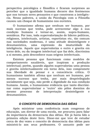 perspectiva psicológica e filosófica e ficaram surpresos ao
perceber que a igualdade humana decorre dos fenômenos
que nos tornam seres pensantes e que constroem a inteligên-
cia. Nessa palestra, a união da Psicologia com a Filosofia
causou um choque de humanismo nos ouvintes.
      O humanismo afirma que nenhum ser humano, por
mais sucesso que tenha, pode acrescentar algo à sua
condição humana e tornar-se, assim, supra-humano,
semideus. Por isso, toda supervalorização de líderes políticos,
religiosos, intelectuais, artistas, esportistas etc, tão comum
nas sociedades modernas, é uma atitude desinteligente e
desumanística, uma expressão da imaturidade da
inteligência. Aquele que supervaloriza o outro e gravita em
torno dele, ou da imagem intelectual que faz dele, discrimina
a si mesmo, pois desconhece suas origens intelectuais.
     Existem pessoas que funcionam como modelos de
comportamento saudáveis, que inspiram a produção
intelectual; porém, quando alguém supervaloriza uma pessoa
e gravita intelectualmente em torno dela, isso compromete
sua liberdade de pensar e a consciência crítica. O
humanismo também afirma que nenhum ser humano, por
menos sucesso que tenha, por mais desprivilegiado
socialmente que seja, não perde a dignidade da sua condição
humana. Assim, o humanismo evidencia que tanto discrimi-
nar como supervalorizar o "outro" são pólos doentios do
mesmo      processo   de   interpretação  desinteligente  e
desumanístico.


         O CONCEITO DE DEMOCRACIA DAS IDÉIAS
     Após ministrar uma conferência num congresso de
educação, um diretor de uma escola, me procurou para falar
da importância da democracia das idéias. Ele já havia lido a
primeira edição deste livro. Disse-me que teve de estudar
cerca de dez vezes o conceito de democracia das idéias para
ministrá-lo aos seus professores. O assunto pode ser
 
