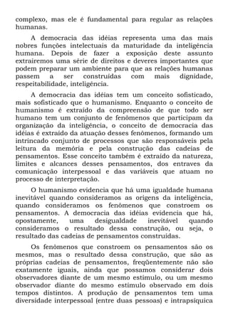 complexo, mas ele é fundamental para regular as relações
humanas.
     A democracia das idéias representa uma das mais
nobres funções intelectuais da maturidade da inteligência
humana. Depois de fazer a exposição deste assunto
extrairemos uma série de direitos e deveres importantes que
podem preparar um ambiente para que as relações humanas
passem     a   ser     construídas com    mais   dignidade,
respeitabilidade, inteligência.
     A democracia das idéias tem um conceito sofisticado,
mais sofisticado que o humanismo. Enquanto o conceito de
humanismo é extraído da compreensão de que todo ser
humano tem um conjunto de fenômenos que participam da
organização da inteligência, o conceito de democracia das
idéias é extraído da atuação desses fenômenos, formando um
intrincado conjunto de processos que são responsáveis pela
leitura da memória e pela construção das cadeias de
pensamentos. Esse conceito também é extraído da natureza,
limites e alcances desses pensamentos, dos entraves da
comunicação interpessoal e das variáveis que atuam no
processo de interpretação.
     O humanismo evidencia que há uma igualdade humana
inevitável quando consideramos as origens da inteligência,
quando consideramos os fenômenos que constroem os
pensamentos. A democracia das idéias evidencia que há,
opostamente,    uma     desigualdade   inevitável quando
consideramos o resultado dessa construção, ou seja, o
resultado das cadeias de pensamentos construídas.
     Os fenômenos que constroem os pensamentos são os
mesmos, mas o resultado dessa construção, que são as
próprias cadeias de pensamentos, freqüentemente não são
exatamente iguais, ainda que possamos considerar dois
observadores diante de um mesmo estímulo, ou um mesmo
observador diante do mesmo estímulo observado em dois
tempos distintos. A produção de pensamentos tem uma
diversidade interpessoal (entre duas pessoas) e intrapsíquica
 