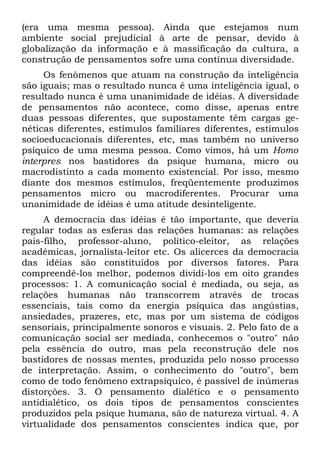 (era uma mesma pessoa). Ainda que estejamos num
ambiente social prejudicial à arte de pensar, devido à
globalização da informação e à massificação da cultura, a
construção de pensamentos sofre uma contínua diversidade.
     Os fenômenos que atuam na construção da inteligência
são iguais; mas o resultado nunca é uma inteligência igual, o
resultado nunca é uma unanimidade de idéias. A diversidade
de pensamentos não acontece, como disse, apenas entre
duas pessoas diferentes, que supostamente têm cargas ge-
néticas diferentes, estímulos familiares diferentes, estímulos
socioeducacionais diferentes, etc, mas também no universo
psíquico de uma mesma pessoa. Como vimos, há um Homo
interpres nos bastidores da psique humana, micro ou
macrodistinto a cada momento existencial. Por isso, mesmo
diante dos mesmos estímulos, freqüentemente produzimos
pensamentos micro ou macrodiferentes. Procurar uma
unanimidade de idéias é uma atitude desinteligente.
     A democracia das idéias é tão importante, que deveria
regular todas as esferas das relações humanas: as relações
pais-filho, professor-aluno, político-eleitor, as relações
acadêmicas, jornalista-leitor etc. Os alicerces da democracia
das idéias são constituídos por diversos fatores. Para
compreendê-los melhor, podemos dividi-los em oito grandes
processos: 1. A comunicação social é mediada, ou seja, as
relações humanas não transcorrem através de trocas
essenciais, tais como da energia psíquica das angústias,
ansiedades, prazeres, etc, mas por um sistema de códigos
sensoriais, principalmente sonoros e visuais. 2. Pelo fato de a
comunicação social ser mediada, conhecemos o "outro" não
pela essência do outro, mas pela reconstrução dele nos
bastidores de nossas mentes, produzida pelo nosso processo
de interpretação. Assim, o conhecimento do "outro", bem
como de todo fenômeno extrapsíquico, é passível de inúmeras
distorções. 3. O pensamento dialético e o pensamento
antidialético, os dois tipos de pensamentos conscientes
produzidos pela psique humana, são de natureza virtual. 4. A
virtualidade dos pensamentos conscientes indica que, por
 