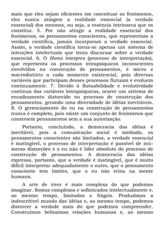 mais que eles sejam eficientes em conceituar os fenômenos,
eles nunca atingem a realidade essencial (a verdade
essencial) dos mesmos, ou seja, a essência intrínseca que os
constitui. 5. Por não atingir a realidade essencial dos
fenômenos, os pensamentos conscientes, que representam a
verdade científica, jamais incorporam a verdade essencial.
Assim, a verdade científica torna-se apenas um sistema de
intenções intelectuais que tenta discursar sobre a verdade
essencial. 6. O Homo interpres (processo de interpretação),
que representa os processos intrapsíquicos inconscientes
envolvidos na construção de pensamentos, é micro e
macrodistinto a cada momento existencial, pois diversas
variáveis que participam desses processos flutuam e evoluem
continuamente. 7. Devido à flutuabilidade e evolutividade
contínua das variáveis intrapsíquicas, ocorre um sistema de
encadeamento distorcido no processo de construção dos
pensamentos, gerando uma diversidade de idéias inevitáveis.
8. O gerenciamento do eu na construção de pensamentos
nunca é completo, pois existe um conjunto de fenômenos que
constroem pensamentos sem a sua autorização.
      Portanto, concluindo, a democracia das idéias é
inevitável, pois a comunicação social é mediada, os
pensamentos conscientes são limitados, a verdade essencial
é inatingível, o processo de interpretação é passível de inú-
meras distorções e o eu não é líder absoluto do processo de
construção de pensamentos. A democracia das idéias
expressa, portanto, que a verdade é inatingível, que é muito
difícil interpretar adequadamente o outro, que o pensamento
consciente tem limites, que o eu não reina na mente
humana.
     A arte de viver é mais complexa do que podemos
imaginar. Somos complexos e sofisticados intelectualmente e,
ao mesmo tempo, limitados e frágeis. Produzimos o
indescritível mundo das idéias e, ao mesmo tempo, podemos
distorcer a verdade mais do que podemos compreender.
Construímos belíssimas relações humanas e, ao mesmo
 