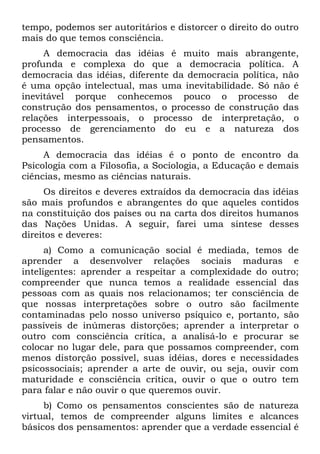 tempo, podemos ser autoritários e distorcer o direito do outro
mais do que temos consciência.
     A democracia das idéias é muito mais abrangente,
profunda e complexa do que a democracia política. A
democracia das idéias, diferente da democracia política, não
é uma opção intelectual, mas uma inevitabilidade. Só não é
inevitável porque conhecemos pouco o processo de
construção dos pensamentos, o processo de construção das
relações interpessoais, o processo de interpretação, o
processo de gerenciamento do eu e a natureza dos
pensamentos.
     A democracia das idéias é o ponto de encontro da
Psicologia com a Filosofia, a Sociologia, a Educação e demais
ciências, mesmo as ciências naturais.
     Os direitos e deveres extraídos da democracia das idéias
são mais profundos e abrangentes do que aqueles contidos
na constituição dos países ou na carta dos direitos humanos
das Nações Unidas. A seguir, farei uma síntese desses
direitos e deveres:
      a) Como a comunicação social é mediada, temos de
aprender a desenvolver relações sociais maduras e
inteligentes: aprender a respeitar a complexidade do outro;
compreender que nunca temos a realidade essencial das
pessoas com as quais nos relacionamos; ter consciência de
que nossas interpretações sobre o outro são facilmente
contaminadas pelo nosso universo psíquico e, portanto, são
passíveis de inúmeras distorções; aprender a interpretar o
outro com consciência crítica, a analisá-lo e procurar se
colocar no lugar dele, para que possamos compreender, com
menos distorção possível, suas idéias, dores e necessidades
psicossociais; aprender a arte de ouvir, ou seja, ouvir com
maturidade e consciência crítica, ouvir o que o outro tem
para falar e não ouvir o que queremos ouvir.
     b) Como os pensamentos conscientes são de natureza
virtual, temos de compreender alguns limites e alcances
básicos dos pensamentos: aprender que a verdade essencial é
 