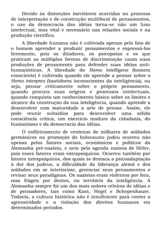 Devido às distorções inevitáveis ocorridas no processo
de interpretação e de construção multifocal de pensamentos,
o uso da democracia das idéias torna-se não um luxo
intelectual, mas vital e necessário nas relações sociais e na
produção científica.
     A liberdade humana não é cultivada apenas pelo fato de
o homem aprender a produzir pensamentos e expressá-los
livremente, pois os ditadores, os psicopatas e os que
praticam as múltiplas formas de discriminação usam suas
produções de pensamento para defender suas idéias anti-
humanísticas. A liberdade do Homo intelligens (homem
consciente) é cultivada quando ele aprende a pensar sobre o
Homo interpres (bastidores inconscientes da inteligência), ou
seja, pensar criticamente sobre o próprio pensamento,
quando procura suas origens e processos intelectuais,
quando conquista um conhecimento básico sobre os limites e
alcance da construção da sua inteligência, quando aprende a
desenvolver com maturidade a arte de pensar. Assim, ele
pode reunir subsídios para desenvolver uma sólida
consciência crítica, um exercício maduro da cidadania, do
humanismo e da democracia das idéias.
     O enfileiramento de centenas de milhares de soldados
germânicos na promoção do holocausto judeu ocorreu não
apenas pelos fatores sociais, econômicos e políticos da
Alemanha pré-nazista, e nem pela agenda nazista de Hitler,
pois esses fatores eram extrapsiquicos. Ocorreu também por
fatores intrapsíquicos, dos quais se destaca a psicoadaptação
à dor dos judeus, a dificuldade da liderança alemã e dos
soldados em se interiorizar, gerenciar seus pensamentos e
revisar seus paradigmas. Os nazistas eram violentos por fora,
mas frágeis por dentro, no território da inteligência. A
Alemanha sempre foi um dos mais nobres celeiros de idéias e
de pensadores, tais como Kant, Hegel e Schopenhauer.
Todavia, a cultura histórica não é insuficiente para conter a
agressividade e a violação dos direitos humanos em
determinados períodos.
 