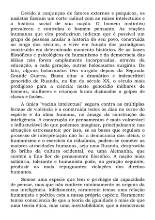 Devido à conjunção de fatores externos e psíquicos, os
nazistas fizeram um corte radical com as raízes intelectuais e
a história social de sua nação. O homem instintivo
prevaleceu e controlou o homem pensante. As reações
inumanas que eles produziram indicam que é possível um
grupo de pessoas anular a história do seu povo, construída
ao longo dos séculos, e viver em função dos paradigmas
construído em determinado momento histórico. Se as bases
filosóficas e psicológicas do humanismo e da democracia das
idéias não forem amplamente incorporadas, através da
educação, a cada geração, outros holocaustos surgirão. De
fato, alguns holocaustos têm surgido depois da Segunda
Grande Guerra. Basta citar o dramático e indescritível
genocídio de Ruanda, no fim do século XX, o século mais
prodigioso para a ciência: neste genocídio milhares de
homens, mulheres e crianças foram dizimados a golpes de
clavas e facões.
      A única "vacina intelectual" segura contra as múltiplas
formas de violência é a construída todos os dias no cerne do
espírito e da alma humana, no âmago da construção da
inteligência. A construção de pensamentos é mais vulnerável
e influenciável do que podemos imaginar, principalmente nas
situações estressantes; por isso, se as bases que regulam o
processo de interpretação não for a democracia das idéias, o
humanismo e o exercício da cidadania, podem-se cometer as
maiores atrocidades humanas, seja uma Ruanda, desprovida
do brilho da cultura ocidental, ou uma Alemanha, que
contém a fina flor do pensamento filosófico. A nação mais
solidária, tolerante e humanista pode, na geração seguinte,
produzir as mais repugnantes violações dos direitos
humanos.
     Somos uma espécie que tem o privilégio da capacidade
de pensar, mas que não conhece minimamente as origens da
sua inteligência. Infelizmente, raramente temos uma relação
humanista e poética com a nossa própria espécie. Raramente
temos consciência de que a teoria da igualdade é mais do que
uma teoria ética, mas uma inevitabilidade; que a democracia
 