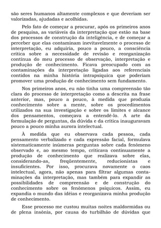 são seres humanos altamente complexos e que deveriam ser
valorizadas, ajudadas e acolhidas.
      Pelo fato de começar a procurar, após os primeiros anos
de pesquisa, as variáveis da interpretação que estão na base
dos processos de construção da inteligência, e de começar a
perceber que elas contaminam inevitavelmente o processo de
interpretação, eu adquiria, pouco a pouco, a consciência
crítica sobre a necessidade de revisão e reorganização
contínua do meu processo de observação, interpretação e
produção de conhecimento. Ficava preocupado com as
contaminações da interpretação ligadas aos referenciais
contidos na minha história intrapsíquica que poderiam
promover uma produção de conhecimento sem fundamento.
      Nos primeiros anos, eu não tinha uma compreensão tão
clara do processo de interpretação como a descrita na frase
anterior, mas, pouco a pouco, à medida que produzia
conhecimento sobre a mente, sobre os procedimentos
utilizados na sua investigação e sobre os limites e alcance
dos pensamentos, começava a entendê-lo. A arte da
formulação de perguntas, da dúvida e da crítica inauguravam
pouco a pouco minha aurora intelectual.
     À medida que eu observava cada pessoa, cada
pensamento verbalizado e cada expressão facial, formulava
sistematicamente inúmeras perguntas sobre cada fenômeno
observado e, ao mesmo tempo, criticava continuamente a
produção de conhecimento que realizava sobre elas,
considerando-as,      freqüentemente,    reducionistas   e
insuficientes. Por isso, procurava novamente o caos
intelectual, agora, não apenas para filtrar algumas conta-
minações da interpretação, mas também para expandir as
possibilidades de compreensão e de construção do
conhecimento sobre os fenômenos psíquicos. Assim, eu
expandia o mundo das idéias e reorganizava minha produção
de conhecimento.
    Esse processo me custou muitas noites maldormidas ou
de plena insônia, por causa do turbilhão de dúvidas que
 