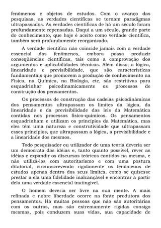 fenômenos e objetos de estudos. Com o avanço das
pesquisas, as verdades científicas se tornam paradigmas
ultrapassados. As verdades científicas de há um século foram
profundamente repensadas. Daqui a um século, grande parte
do conhecimento, que hoje é aceito como verdade científica,
também será profundamente reorganizado.
     A verdade científica não coincide jamais com a verdade
essencial   dos   fenômenos,     embora     possa   produzir
conseqüências científicas, tais como a comprovação dos
argumentos e aplicabilidades técnicas. Além disso, a lógica,
linearidade e previsibilidade, que são características
fundamentais que promovem a produção de conhecimento na
Física, na Química, na Biologia, etc, são restritivas para
esquadrinhar    psicodinamicamente       os   processos   de
construção dos pensamentos.
     Os processos de construção das cadeias psicodinâmicas
dos pensamentos ultrapassam os limites da lógica, da
linearidade e da previsibilidade das leis da Matemática
contidas nos processos fisico-químicos. Os pensamentos
esquadrinham e utilizam os princípios da Matemática, mas
eles têm uma natureza e construtividade que ultrapassam
esses princípios, que ultrapassam a lógica, a previsibilidade e
a linearidade dos mesmos.
     Todo pesquisador ou utilizador de uma teoria deveria ser
um democrata das idéias e, tanto quanto possível, rever as
idéias e expandir os discursos teóricos contidos na mesma, e
não utilizá-los com autoritarismo e com uma postura
ditatorial, circunscrevendo rigidamente os fenômenos de
estudos apenas dentro dos seus limites, como se quisesse
prestar a ela uma fidelidade inalcançável e encontrar a partir
dela uma verdade essencial inatingível.
     O homem deveria ser livre na sua mente. A mais
refinada e nobre liberdade ocorre na fonte produtora dos
pensamentos. Há muitas pessoas que não são autoritárias
com os outros, mas são extremamente rígidas consigo
mesmas, pois conduzem suas vidas, sua capacidade de
 