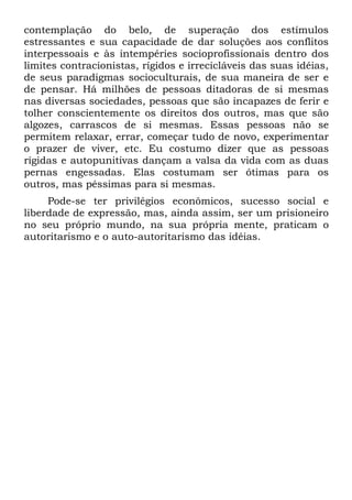 contemplação do belo, de superação dos estímulos
estressantes e sua capacidade de dar soluções aos conflitos
interpessoais e às intempéries socioprofissionais dentro dos
limites contracionistas, rígidos e irrecicláveis das suas idéias,
de seus paradigmas socioculturais, de sua maneira de ser e
de pensar. Há milhões de pessoas ditadoras de si mesmas
nas diversas sociedades, pessoas que são incapazes de ferir e
tolher conscientemente os direitos dos outros, mas que são
algozes, carrascos de si mesmas. Essas pessoas não se
permitem relaxar, errar, começar tudo de novo, experimentar
o prazer de viver, etc. Eu costumo dizer que as pessoas
rígidas e autopunitivas dançam a valsa da vida com as duas
pernas engessadas. Elas costumam ser ótimas para os
outros, mas péssimas para si mesmas.
     Pode-se ter privilégios econômicos, sucesso social e
liberdade de expressão, mas, ainda assim, ser um prisioneiro
no seu próprio mundo, na sua própria mente, praticam o
autoritarismo e o auto-autoritarismo das idéias.
 