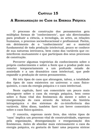 CAPÍTULO 15
  A REORGANIZAÇÃO       DO   CAOS   DA   ENERGIA PSÍQUICA

     O processo de construção dos pensamentos gera
múltiplas formas de "conhecimento", que são direcionadas
para produzir a ciência, a tecnologia, as artes, as relações
humanas, o processo socioeducacional e profissional. Porém,
em detrimento de o "conhecimento" ser o material
fundamental de toda produção intelectual, pouco se conhece
de sua natureza intrínseca, bem como das variáveis que co-
interferem mutuamente e que participam dos seus processos
de construção.
     Percorrer algumas trajetórias do conhecimento sobre o
próprio conhecimento e sobre a fonte que o produz pode nos
remeter temporariamente a um profundo estado de
ansiedade e a um dramático caos intelectual, que pode
expandir a produção de novos pensamentos.
    Há três tipos de caos que abrangem, talvez, a totalidade
dos tipos de caos existentes no universo: o caos físico-
químico, o caos da energia psíquica e o caos intelectual.
     Neste capítulo, farei um comentário um pouco mais
abrangente sobre o caos da energia psíquica, bem como
sobre o fluxo vital dos fenômenos da mente e sobre a
reorganização do caos através da leitura da história
intrapsíquica e dos sistemas de co-interferência das
variáveis. Além disso, também farei um breve comentário
sobre o caos físico-químico.
     O conceito, expresso neste livro, dos vários tipos de
"caos" implica um processo vital de construtividade, expresso
pela organização, desorganização e reorganização dos
fenômenos. Antes de abordar mais extensamente o caos da
energia psíquica, eu gostaria de fazer uma pequena síntese
 