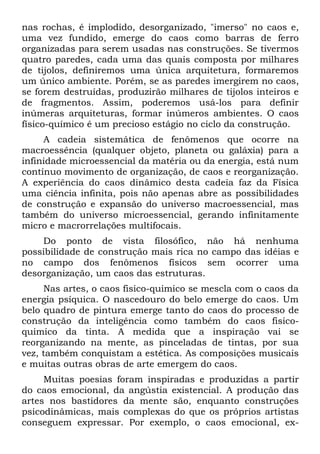 nas rochas, é implodido, desorganizado, "imerso" no caos e,
uma vez fundido, emerge do caos como barras de ferro
organizadas para serem usadas nas construções. Se tivermos
quatro paredes, cada uma das quais composta por milhares
de tijolos, definiremos uma única arquitetura, formaremos
um único ambiente. Porém, se as paredes imergirem no caos,
se forem destruídas, produzirão milhares de tijolos inteiros e
de fragmentos. Assim, poderemos usá-los para definir
inúmeras arquiteturas, formar inúmeros ambientes. O caos
físico-químico é um precioso estágio no ciclo da construção.
     A cadeia sistemática de fenômenos que ocorre na
macroessência (qualquer objeto, planeta ou galáxia) para a
infinidade microessencial da matéria ou da energia, está num
contínuo movimento de organização, de caos e reorganização.
A experiência do caos dinâmico desta cadeia faz da Física
uma ciência infinita, pois não apenas abre as possibilidades
de construção e expansão do universo macroessencial, mas
também do universo microessencial, gerando infinitamente
micro e macrorrelações multifocais.
    Do ponto de vista filosófico, não há nenhuma
possibilidade de construção mais rica no campo das idéias e
no campo dos fenômenos físicos sem ocorrer uma
desorganização, um caos das estruturas.
     Nas artes, o caos fisico-quimico se mescla com o caos da
energia psíquica. O nascedouro do belo emerge do caos. Um
belo quadro de pintura emerge tanto do caos do processo de
construção da inteligência como também do caos fisico-
quimico da tinta. A medida que a inspiração vai se
reorganizando na mente, as pinceladas de tintas, por sua
vez, também conquistam a estética. As composições musicais
e muitas outras obras de arte emergem do caos.
     Muitas poesias foram inspiradas e produzidas a partir
do caos emocional, da angústia existencial. A produção das
artes nos bastidores da mente são, enquanto construções
psicodinâmicas, mais complexas do que os próprios artistas
conseguem expressar. Por exemplo, o caos emocional, ex-
 