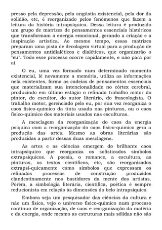 presso pela depressão, pela angústia existencial, pela dor da
solidão, etc, é reorganizado pelos fenômenos que fazem a
leitura da história intrapsíquica. Dessa leitura é produzido
um grupo de matrizes de pensamentos essenciais históricos
que transformam a energia emocional, gerando a criação e a
inspiração artística. Ao mesmo tempo, essas matrizes
preparam uma pista de decolagem virtual para a produção de
pensamentos antidialéticos e dialéticos, que organizarão o
"eu". Todo esse processo ocorre rapidamente, e não pára por
aí.
      O eu, uma vez formado num determinado momento
existencial, lê novamente a memória, utiliza as informações
nela existentes, forma as cadeias de pensamentos essenciais
que materializam sua intencionalidade no córtex cerebral,
produzindo em último estágio o refinado trabalho motor do
pintor, do escultor, do autor literário, do fraseologista. O
trabalho motor, gerenciado pelo eu, por sua vez reorganiza o
caos fisico-quimico da tinta usada nas pinturas, ou o caos
fisico-quimico dos materiais usados nas esculturas.
    A mesclagem da reorganização do caos da energia
psíquica com a reorganização do caos fisico-quimico gera a
produção das artes. Mesmo as obras literárias são
produzidas a partir dessas duas mesclagens.
     As artes e as ciências emergem do brilhante caos
intrapsíquico que reorganiza os sofisticados símbolos
extrapsíquicos. A poesia, o romance, a escultura, as
pinturas, os textos científicos, etc, são reorganizados
extrapsi-quicamente como símbolos que expressam os
refinados     processos     de    construção      produzidos
clandestinamente nos bastidores da mente dos artistas.
Porém, a simbologia literária, cientifica, poética é sempre
reducionista em relação às dimensões do belo intrapsíquico.
     Embora seja um pesquisador das ciências da cultura e
não um físico, vejo o universo fisico-quimico num processo
contínuo de organização, de caos e reorganização da matéria
e da energia, onde mesmo as estruturas mais sólidas não são
 