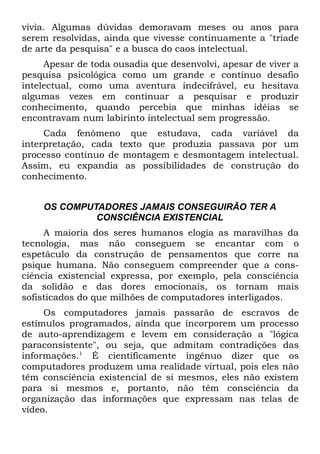 vivia. Algumas dúvidas demoravam meses ou anos para
serem resolvidas, ainda que vivesse continuamente a "tríade
de arte da pesquisa" e a busca do caos intelectual.
     Apesar de toda ousadia que desenvolvi, apesar de viver a
pesquisa psicológica como um grande e contínuo desafio
intelectual, como uma aventura indecifrável, eu hesitava
algumas vezes em continuar a pesquisar e produzir
conhecimento, quando percebia que minhas idéias se
encontravam num labirinto intelectual sem progressão.
     Cada fenômeno que estudava, cada variável da
interpretação, cada texto que produzia passava por um
processo contínuo de montagem e desmontagem intelectual.
Assim, eu expandia as possibilidades de construção do
conhecimento.


    OS COMPUTADORES JAMAIS CONSEGUIRÃO TER A
             CONSCIÊNCIA EXISTENCIAL
     A maioria dos seres humanos elogia as maravilhas da
tecnologia, mas não conseguem se encantar com o
espetáculo da construção de pensamentos que corre na
psique humana. Não conseguem compreender que a cons-
ciência existencial expressa, por exemplo, pela consciência
da solidão e das dores emocionais, os tornam mais
sofisticados do que milhões de computadores interligados.
     Os computadores jamais passarão de escravos de
estímulos programados, ainda que incorporem um processo
de auto-aprendizagem e levem em consideração a "lógica
paraconsistente", ou seja, que admitam contradições das
informações.1 É cientificamente ingênuo dizer que os
computadores produzem uma realidade virtual, pois eles não
têm consciência existencial de si mesmos, eles não existem
para si mesmos e, portanto, não têm consciência da
organização das informações que expressam nas telas de
vídeo.
 