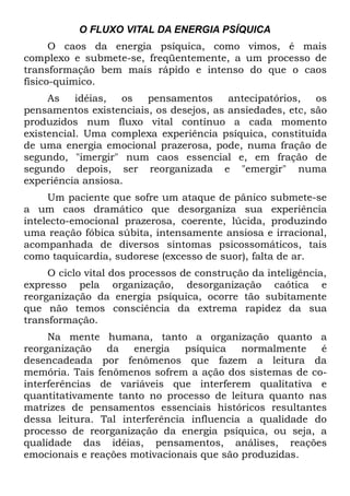 O FLUXO VITAL DA ENERGIA PSÍQUICA
      O caos da energia psíquica, como vimos, é mais
complexo e submete-se, freqüentemente, a um processo de
transformação bem mais rápido e intenso do que o caos
físico-quimico.
     As    idéias,  os  pensamentos      antecipatórios,   os
pensamentos existenciais, os desejos, as ansiedades, etc, são
produzidos num fluxo vital contínuo a cada momento
existencial. Uma complexa experiência psíquica, constituída
de uma energia emocional prazerosa, pode, numa fração de
segundo, "imergir" num caos essencial e, em fração de
segundo depois, ser reorganizada e "emergir" numa
experiência ansiosa.
     Um paciente que sofre um ataque de pânico submete-se
a um caos dramático que desorganiza sua experiência
intelecto-emocional prazerosa, coerente, lúcida, produzindo
uma reação fóbica súbita, intensamente ansiosa e irracional,
acompanhada de diversos sintomas psicossomáticos, tais
como taquicardia, sudorese (excesso de suor), falta de ar.
     O ciclo vital dos processos de construção da inteligência,
expresso pela organização, desorganização caótica e
reorganização da energia psíquica, ocorre tão subitamente
que não temos consciência da extrema rapidez da sua
transformação.
     Na mente humana, tanto a organização quanto a
reorganização   da   energia    psíquica   normalmente   é
desencadeada por fenômenos que fazem a leitura da
memória. Tais fenômenos sofrem a ação dos sistemas de co-
interferências de variáveis que interferem qualitativa e
quantitativamente tanto no processo de leitura quanto nas
matrizes de pensamentos essenciais históricos resultantes
dessa leitura. Tal interferência influencia a qualidade do
processo de reorganização da energia psíquica, ou seja, a
qualidade das idéias, pensamentos, análises, reações
emocionais e reações motivacionais que são produzidas.
 