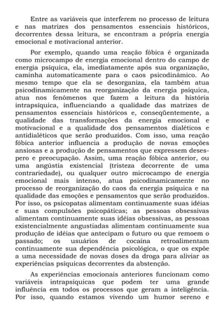 Entre as variáveis que interferem no processo de leitura
e nas matrizes dos pensamentos essenciais históricos,
decorrentes dessa leitura, se encontram a própria energia
emocional e motivacional anterior.
     Por exemplo, quando uma reação fóbica é organizada
como microcampo de energia emocional dentro do campo de
energia psíquica, ela, imediatamente após sua organização,
caminha automaticamente para o caos psicodinâmico. Ao
mesmo tempo que ela se desorganiza, ela também atua
psicodinamicamente na reorganização da energia psíquica,
atua nos fenômenos que fazem a leitura da história
intrapsíquica, influenciando a qualidade das matrizes de
pensamentos essenciais históricos e, conseqüentemente, a
qualidade das transformações da energia emocional e
motivacional e a qualidade dos pensamentos dialéticos e
antidialéticos que serão produzidos. Com isso, uma reação
fóbica anterior influencia a produção de novas emoções
ansiosas e a produção de pensamentos que expressem deses-
pero e preocupação. Assim, uma reação fóbica anterior, ou
uma angústia existencial (tristeza decorrente de uma
contrariedade), ou qualquer outro microcampo de energia
emocional mais intenso, atua psicodinamicamente no
processo de reorganização do caos da energia psíquica e na
qualidade das emoções e pensamentos que serão produzidos.
Por isso, os psicopatas alimentam continuamente suas idéias
e suas compulsões psicopáticas; as pessoas obsessivas
alimentam continuamente suas idéias obsessivas, as pessoas
existencialmente angustiadas alimentam continuamente sua
produção de idéias que antecipam o futuro ou que remoem o
passado;     os   usuários    de   cocaína   retroalimentam
continuamente sua dependência psicológica, o que os expõe
a uma necessidade de novas doses da droga para aliviar as
experiências psíquicas decorrentes da abstenção.
     As experiências emocionais anteriores funcionam como
variáveis intrapsíquicas que podem ter uma grande
influência em todos os processos que geram a inteligência.
Por isso, quando estamos vivendo um humor sereno e
 