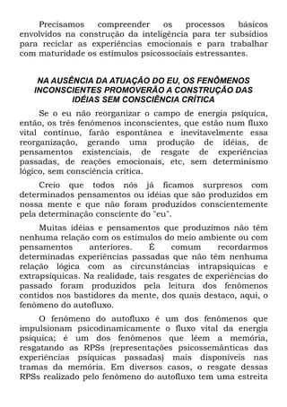 Precisamos    compreender     os   processos    básicos
envolvidos na construção da inteligência para ter subsídios
para reciclar as experiências emocionais e para trabalhar
com maturidade os estímulos psicossociais estressantes.


    NA AUSÊNCIA DA ATUAÇÃO DO EU, OS FENÔMENOS
   INCONSCIENTES PROMOVERÃO A CONSTRUÇÃO DAS
           IDÉIAS SEM CONSCIÊNCIA CRÍTICA
     Se o eu não reorganizar o campo de energia psíquica,
então, os três fenômenos inconscientes, que estão num fluxo
vital contínuo, farão espontânea e inevitavelmente essa
reorganização, gerando uma produção de idéias, de
pensamentos existenciais, de resgate de experiências
passadas, de reações emocionais, etc, sem determinismo
lógico, sem consciência crítica.
     Creio que todos nós já ficamos surpresos com
determinados pensamentos ou idéias que são produzidos em
nossa mente e que não foram produzidos conscientemente
pela determinação consciente do "eu".
     Muitas idéias e pensamentos que produzimos não têm
nenhuma relação com os estímulos do meio ambiente ou com
pensamentos      anteriores.     É    comum       recordarmos
determinadas experiências passadas que não têm nenhuma
relação lógica com as circunstâncias intrapsíquicas e
extrapsíquicas. Na realidade, tais resgates de experiências do
passado foram produzidos pela leitura dos fenômenos
contidos nos bastidores da mente, dos quais destaco, aqui, o
fenômeno do autofluxo.
     O fenômeno do autofluxo é um dos fenômenos que
impulsionam psicodinamicamente o fluxo vital da energia
psíquica; é um dos fenômenos que lêem a memória,
resgatando as RPSs (representações psicossemânticas das
experiências psíquicas passadas) mais disponíveis nas
tramas da memória. Em diversos casos, o resgate dessas
RPSs realizado pelo fenômeno do autofluxo tem uma estreita
 