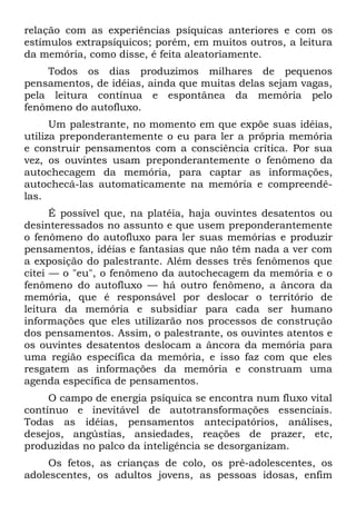 relação com as experiências psíquicas anteriores e com os
estímulos extrapsíquicos; porém, em muitos outros, a leitura
da memória, como disse, é feita aleatoriamente.
    Todos os dias produzimos milhares de pequenos
pensamentos, de idéias, ainda que muitas delas sejam vagas,
pela leitura contínua e espontânea da memória pelo
fenômeno do autofluxo.
      Um palestrante, no momento em que expõe suas idéias,
utiliza preponderantemente o eu para ler a própria memória
e construir pensamentos com a consciência crítica. Por sua
vez, os ouvintes usam preponderantemente o fenômeno da
autochecagem da memória, para captar as informações,
autochecá-las automaticamente na memória e compreendê-
las.
      É possível que, na platéia, haja ouvintes desatentos ou
desinteressados no assunto e que usem preponderantemente
o fenômeno do autofluxo para ler suas memórias e produzir
pensamentos, idéias e fantasias que não têm nada a ver com
a exposição do palestrante. Além desses três fenômenos que
citei — o "eu", o fenômeno da autochecagem da memória e o
fenômeno do autofluxo — há outro fenômeno, a âncora da
memória, que é responsável por deslocar o território de
leitura da memória e subsidiar para cada ser humano
informações que eles utilizarão nos processos de construção
dos pensamentos. Assim, o palestrante, os ouvintes atentos e
os ouvintes desatentos deslocam a âncora da memória para
uma região específica da memória, e isso faz com que eles
resgatem as informações da memória e construam uma
agenda específica de pensamentos.
     O campo de energia psíquica se encontra num fluxo vital
contínuo e inevitável de autotransformações essenciais.
Todas as idéias, pensamentos antecipatórios, análises,
desejos, angústias, ansiedades, reações de prazer, etc,
produzidas no palco da inteligência se desorganizam.
     Os fetos, as crianças de colo, os pré-adolescentes, os
adolescentes, os adultos jovens, as pessoas idosas, enfim
 