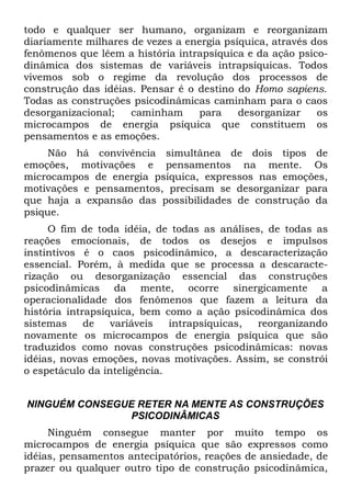 todo e qualquer ser humano, organizam e reorganizam
diariamente milhares de vezes a energia psíquica, através dos
fenômenos que lêem a história intrapsíquica e da ação psico-
dinâmica dos sistemas de variáveis intrapsíquicas. Todos
vivemos sob o regime da revolução dos processos de
construção das idéias. Pensar é o destino do Homo sapiens.
Todas as construções psicodinâmicas caminham para o caos
desorganizacional;   caminham     para     desorganizar    os
microcampos de energia psíquica que constituem os
pensamentos e as emoções.
     Não há convivência simultânea de dois tipos de
emoções, motivações e pensamentos na mente. Os
microcampos de energia psíquica, expressos nas emoções,
motivações e pensamentos, precisam se desorganizar para
que haja a expansão das possibilidades de construção da
psique.
     O fim de toda idéia, de todas as análises, de todas as
reações emocionais, de todos os desejos e impulsos
instintivos é o caos psicodinâmico, a descaracterização
essencial. Porém, à medida que se processa a descaracte-
rização ou desorganização essencial das construções
psicodinâmicas da mente, ocorre sinergicamente a
operacionalidade dos fenômenos que fazem a leitura da
história intrapsíquica, bem como a ação psicodinâmica dos
sistemas     de   variáveis   intrapsíquicas, reorganizando
novamente os microcampos de energia psíquica que são
traduzidos como novas construções psicodinâmicas: novas
idéias, novas emoções, novas motivações. Assim, se constrói
o espetáculo da inteligência.


NINGUÉM CONSEGUE RETER NA MENTE AS CONSTRUÇÕES
               PSICODINÂMICAS
     Ninguém consegue manter por muito tempo os
microcampos de energia psíquica que são expressos como
idéias, pensamentos antecipatórios, reações de ansiedade, de
prazer ou qualquer outro tipo de construção psicodinâmica,
 