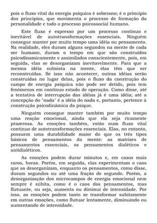 pois o fluxo vital da energia psíquica é soberano; é o princípio
dos princípios, que movimenta o processo de formação da
personalidade e todo o processo psicossocial humano.
     Este fluxo é expresso por um processo contínuo e
inevitável de autotransformações essenciais. Ninguém
consegue manter por muito tempo uma idéia ou pensamento.
Na realidade, eles duram alguns segundos na mente de cada
ser humano, duram o tempo em que são construídos
psicodinamicamente e assimilados conscientemente, pois, em
seguida, elas se desorganizam inevitavelmente. Para que a
mesma idéia subsista na mente, elas têm que ser
reconstruídas. Se isso não acontecer, outras idéias serão
construídas no lugar delas, pois o fluxo da construção do
campo de energia psíquica não pode ser detido, pois tem
fenômenos em contínuo estado de operação. Como disse, até
a tentativa de interrupção das idéias já é uma idéia; até a
concepção do "nada" é a idéia do nada e, portanto, pertence à
construção psicodinâmica da psique.
     Ninguém consegue manter também por muito tempo
uma reação emocional, ainda que ela seja ricamente
prazerosa. As emoções também, estão num fluxo vital
contínuo de autotransformações essenciais. Elas, no entanto,
possuem uma durabilidade maior do que os três tipos
básicos de pensamentos da mente: as matrizes de
pensamentos essenciais, os pensamentos dialéticos e
antidialéticos.
     As emoções podem durar minutos e, em casos mais
raros, horas. Porém, em seguida, elas experimentam o caos
que as desorganizam, enquanto os pensamentos, como disse,
duram segundos ou até uma fração de segundo. Porém, a
desorganização dos microcampos de energia emocional nem
sempre é súbita, como é o caos dos pensamentos, mas
flutuante, ou seja, aumenta ou diminui de intensidade. Por
isso, as emoções podem tanto se transformar subitamente
em outras emoções, como flutuar lentamente, diminuindo ou
aumentando de intensidade.
 
