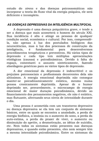 estudo do stress e das doenças psicossomáticas não
incorporar a teoria do fluxo vital da energia psíquica, ele será
deficiente e incompleto.


AS DOENÇAS DEPRESSIVAS DA INTELIGÊNCIA MULTIFOCAL
      A depressão é uma doença psiquiátrica grave, e tende a
ser a doença que mais acometerá o homem do século XXI.
Sua incidência é alta e atinge as pessoas de qualquer
condição social, econômica e cultural. Por isso, compreendê-
la, não apenas à luz dos postulados biológicos das
neurociências, mas à luz dos processos de construção da
inteligência,   é    fundamental     para     desenvolvermos
procedimentos terapêuticos e preventivos. Há vários tipos de
depressão e cada tipo tem múltiplas apresentações
etiológicas (causas) e psicodinâmicas. Devido à falta de
espaço, comentarei o assunto sinteticamente, fazendo
abordagens genéricas para os vários tipos de depressão.
      A dor emocional da depressão é indescritível e os
prejuízos psicossociais e profissionais decorrentes dela são
altíssimos. A energia emocional deprimida não consegue
manter-se psicodinamicamente estática, mesmo numa
pessoa cronicamente deprimida. Apesar de o humor
deprimido ser, provavelmente, o microcampo de energia
emocional de maior duração psicodinâmica, devido ao
financiamento dos pensamentos negativos, ele não é estático,
mas flutuante, alternando seus níveis de intensidade durante
o dia.
     Uma pessoa é acometida com um transtorno depressivo
ou doença depressiva se ela tem um conjunto de sintomas
básicos, entre os quais se encontra a ansiedade, a perda de
energia biofísica, a insônia ou o aumento do sono, a perda da
auto-estima, a perda do prazer de viver, o aumento ou
diminuição do apetite, a desmotivação, as idéias de suicídio,
etc. Nem todos os sintomas estão presentes nas doenças
depressivas, e quando estão presentes, eles nem sempre têm
a mesma intensidade psicodinâmica. Entre os sintomas da
 