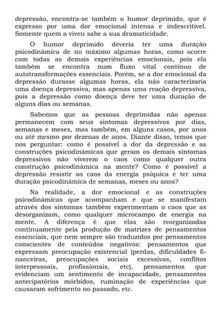 depressão, encontra-se também o humor deprimido, que é
expresso por uma dor emocional intensa e indescritível.
Somente quem a viveu sabe a sua dramaticidade.
     O humor deprimido deveria ter uma duração
psicodinâmica de no máximo algumas horas, como ocorre
com todas as demais experiências emocionais, pois ela
também se encontra num fluxo vital contínuo de
autotransformações essenciais. Porém, se a dor emocional da
depressão durasse algumas horas, ela não caracterizaria
uma doença depressiva, mas apenas uma reação depressiva,
pois a depressão como doença deve ter uma duração de
alguns dias ou semanas.
    Sabemos que as pessoas deprimidas não apenas
permanecem com seus sintomas depressivos por dias,
semanas e meses, mas também, em alguns casos, por anos
ou até mesmo por dezenas de anos. Diante disso, temos que
nos perguntar: como é possível a dor da depressão e as
construções psicodinâmicas que geram os demais sintomas
depressivos não viverem o caos como qualquer outra
construção psicodinâmica na mente? Como é possível a
depressão resistir ao caos da energia psíquica e ter uma
duração psicodinâmica de semanas, meses ou anos?
     Na realidade, a dor emocional e as construções
psicodinâmicas que acompanham e que se manifestam
através dos sintomas também experimentam o caos que as
desorganizam, como qualquer microcampo de energia na
mente. A diferença é que elas são reorganizadas
continuamente pela produção de matrizes de pensamentos
essenciais, que nem sempre são traduzidos por pensamentos
conscientes de conteúdos negativos: pensamentos que
expressam preocupação existencial (perdas, dificuldades fi-
nanceiras, preocupações sociais excessivas, conflitos
interpessoais,   profissionais, etc),  pensamentos     que
evidenciam um sentimento de incapacidade, pensamentos
antecipatórios mórbidos, ruminação de experiências que
causaram sofrimento no passado, etc.
 