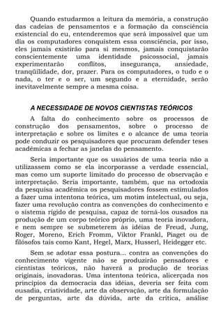 Quando estudarmos a leitura da memória, a construção
das cadeias de pensamentos e a formação da consciência
existencial do eu, entenderemos que será impossível que um
dia os computadores conquistem essa consciência, por isso,
eles jamais existirão para si mesmos, jamais conquistarão
conscientemente uma identidade psicossocial, jamais
experimentarão      conflitos,    insegurança,    ansiedade,
tranqüilidade, dor, prazer. Para os computadores, o tudo e o
nada, o ter e o ser, um segundo e a eternidade, serão
inevitavelmente sempre a mesma coisa.


    A NECESSIDADE DE NOVOS CIENTISTAS TEÓRICOS
     A falta do conhecimento sobre os processos de
construção dos pensamentos, sobre o processo de
interpretação e sobre os limites e o alcance de uma teoria
pode conduzir os pesquisadores que procuram defender teses
acadêmicas a fechar as janelas do pensamento.
      Seria importante que os usuários de uma teoria não a
utilizassem como se ela incorporasse a verdade essencial,
mas como um suporte limitado do processo de observação e
interpretação. Seria importante, também, que na ortodoxia
da pesquisa acadêmica os pesquisadores fossem estimulados
a fazer uma intentona teórica, um motim intelectual, ou seja,
fazer uma revolução contra as convenções do conhecimento e
o sistema rígido de pesquisa, capaz de torná-los ousados na
produção de um corpo teórico próprio, uma teoria inovadora,
e nem sempre se submeterem às idéias de Freud, Jung,
Roger, Moreno, Erich Fromm, Viktor Frankl, Piaget ou de
filósofos tais como Kant, Hegel, Marx, Husserl, Heidegger etc.
     Sem se adotar essa postura... contra as convenções do
conhecimento vigente não se produzirão pensadores e
cientistas teóricos, não haverá a produção de teorias
originais, inovadoras. Uma intentona teórica, alicerçada nos
princípios da democracia das idéias, deveria ser feita com
ousadia, criatividade, arte da observação, arte da formulação
de perguntas, arte da dúvida, arte da crítica, análise
 