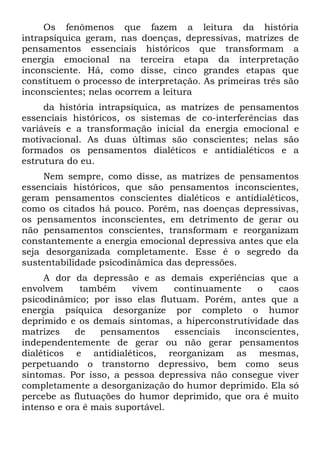 Os fenômenos que fazem a leitura da história
intrapsíquica geram, nas doenças, depressivas, matrizes de
pensamentos essenciais históricos que transformam a
energia emocional na terceira etapa da interpretação
inconsciente. Há, como disse, cinco grandes etapas que
constituem o processo de interpretação. As primeiras três são
inconscientes; nelas ocorrem a leitura
     da história intrapsíquica, as matrizes de pensamentos
essenciais históricos, os sistemas de co-interferências das
variáveis e a transformação inicial da energia emocional e
motivacional. As duas últimas são conscientes; nelas são
formados os pensamentos dialéticos e antidialéticos e a
estrutura do eu.
     Nem sempre, como disse, as matrizes de pensamentos
essenciais históricos, que são pensamentos inconscientes,
geram pensamentos conscientes dialéticos e antidialéticos,
como os citados há pouco. Porém, nas doenças depressivas,
os pensamentos inconscientes, em detrimento de gerar ou
não pensamentos conscientes, transformam e reorganizam
constantemente a energia emocional depressiva antes que ela
seja desorganizada completamente. Esse é o segredo da
sustentabilidade psicodinâmica das depressões.
     A dor da depressão e as demais experiências que a
envolvem     também     vivem    continuamente    o   caos
psicodinâmico; por isso elas flutuam. Porém, antes que a
energia psíquica desorganize por completo o humor
deprimido e os demais sintomas, a hiperconstrutividade das
matrizes    de   pensamentos     essenciais  inconscientes,
independentemente de gerar ou não gerar pensamentos
dialéticos e antidialéticos, reorganizam as mesmas,
perpetuando o transtorno depressivo, bem como seus
sintomas. Por isso, a pessoa depressiva não consegue viver
completamente a desorganização do humor deprimido. Ela só
percebe as flutuações do humor deprimido, que ora é muito
intenso e ora ê mais suportável.
 