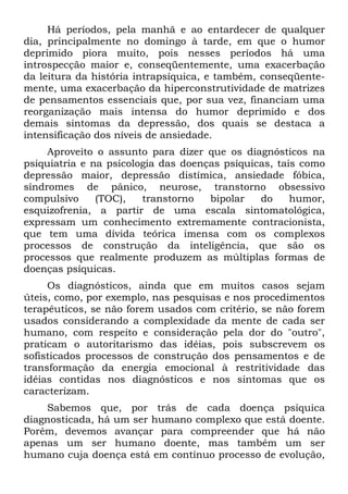 Há períodos, pela manhã e ao entardecer de qualquer
dia, principalmente no domingo à tarde, em que o humor
deprimido piora muito, pois nesses períodos há uma
introspecção maior e, conseqüentemente, uma exacerbação
da leitura da história intrapsíquica, e também, conseqüente-
mente, uma exacerbação da hiperconstrutividade de matrizes
de pensamentos essenciais que, por sua vez, financiam uma
reorganização mais intensa do humor deprimido e dos
demais sintomas da depressão, dos quais se destaca a
intensificação dos níveis de ansiedade.
     Aproveito o assunto para dizer que os diagnósticos na
psiquiatria e na psicologia das doenças psíquicas, tais como
depressão maior, depressão distímica, ansiedade fóbica,
síndromes de pânico, neurose, transtorno obsessivo
compulsivo     (TOC),   transtorno   bipolar   do     humor,
esquizofrenia, a partir de uma escala sintomatológica,
expressam um conhecimento extremamente contracionista,
que tem uma dívida teórica imensa com os complexos
processos de construção da inteligência, que são os
processos que realmente produzem as múltiplas formas de
doenças psíquicas.
     Os diagnósticos, ainda que em muitos casos sejam
úteis, como, por exemplo, nas pesquisas e nos procedimentos
terapêuticos, se não forem usados com critério, se não forem
usados considerando a complexidade da mente de cada ser
humano, com respeito e consideração pela dor do "outro",
praticam o autoritarismo das idéias, pois subscrevem os
sofisticados processos de construção dos pensamentos e de
transformação da energia emocional à restritividade das
idéias contidas nos diagnósticos e nos sintomas que os
caracterizam.
    Sabemos que, por trás de cada doença psíquica
diagnosticada, há um ser humano complexo que está doente.
Porém, devemos avançar para compreender que há não
apenas um ser humano doente, mas também um ser
humano cuja doença está em contínuo processo de evolução,
 