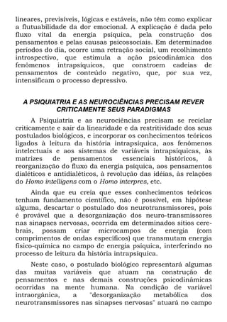 lineares, previsíveis, lógicas e estáveis, não têm como explicar
a flutuabilidade da dor emocional. A explicação é dada pelo
fluxo vital da energia psíquica, pela construção dos
pensamentos e pelas causas psicossociais. Em determinados
períodos do dia, ocorre uma retração social, um recolhimento
introspectivo, que estimula a ação psicodinâmica dos
fenômenos intrapsíquicos, que constroem cadeias de
pensamentos de conteúdo negativo, que, por sua vez,
intensificam o processo depressivo.


  A PSIQUIATRIA E AS NEUROCIÊNCIAS PRECISAM REVER
           CRITICAMENTE SEUS PARADIGMAS
      A Psiquiatria e as neurociências precisam se reciclar
criticamente e sair da linearidade e da restritividade dos seus
postulados biológicos, e incorporar os conhecimentos teóricos
ligados à leitura da história intrapsíquica, aos fenômenos
intelectuais e aos sistemas de variáveis intrapsíquicas, às
matrizes     de   pensamentos       essenciais   históricos,   à
reorganização do fluxo da energia psíquica, aos pensamentos
dialéticos e antidialéticos, à revolução das idéias, às relações
do Homo intelligens com o Homo interpres, etc.
      Ainda que eu creia que esses conhecimentos teóricos
tenham fundamento científico, não é possível, em hipótese
alguma, descartar o postulado dos neurotransmissores, pois
é provável que a desorganização dos neuro-transmissores
nas sinapses nervosas, ocorrida em determinados sítios cere-
brais, possam criar microcampos de energia (com
comprimentos de ondas específicos) que transmutam energia
físico-química no campo de energia psíquica, interferindo no
processo de leitura da história intrapsíquica.
     Neste caso, o postulado biológico representará algumas
das muitas variáveis que atuam na construção de
pensamentos e nas demais construções psicodinâmicas
ocorridas na mente humana. Na condição de variável
intraorgânica,    a    "desorganização     metabólica   dos
neurotransmissores nas sinapses nervosas" atuará no campo
 