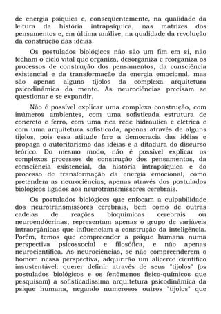 de energia psíquica e, conseqüentemente, na qualidade da
leitura da história intrapsíquica, nas matrizes dos
pensamentos e, em última análise, na qualidade da revolução
da construção das idéias.
     Os postulados biológicos não são um fim em si, não
fecham o ciclo vital que organiza, desorganiza e reorganiza os
processos de construção dos pensamentos, da consciência
existencial e da transformação da energia emocional, mas
são apenas alguns tijolos da complexa arquitetura
psicodinâmica da mente. As neurociências precisam se
questionar e se expandir.
      Não é possível explicar uma complexa construção, com
inúmeros ambientes, com uma sofisticada estrutura de
concreto e ferro, com uma rica rede hidráulica e elétrica e
com uma arquitetura sofisticada, apenas através de alguns
tijolos, pois essa atitude fere a democracia das idéias e
propaga o autoritarismo das idéias e a ditadura do discurso
teórico. Do mesmo modo, não é possível explicar os
complexos processos de construção dos pensamentos, da
consciência existencial, da história intrapsíquica e do
processo de transformação da energia emocional, como
pretendem as neurociências, apenas através dos postulados
biológicos ligados aos neurotransmissores cerebrais.
     Os postulados biológicos que enfocam a culpabilidade
dos neurotransmissores cerebrais, bem como de outras
cadeias    de     reações    bioquímicas    cerebrais    ou
neuroendócrinas, representam apenas o grupo de variáveis
intraorgânicas que influenciam a construção da inteligência.
Porém, temos que compreender a psique humana numa
perspectiva psicossocial e filosófica, e não apenas
neurocientífica. As neurociências, se não compreenderem o
homem nessa perspectiva, adquirirão um alicerce científico
insustentável: querer definir através de seus "tijolos" (os
postulados biológicos e os fenômenos físico-químicos que
pesquisam) a sofisticadíssima arquitetura psicodinâmica da
psique humana, negando numerosos outros "tijolos" que
 