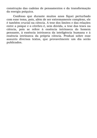 construção das cadeias de pensamentos e da transformação
da energia psíquica.
     Confesso que durante muitos anos fiquei perturbado
com esse tema, pois, além de ser extremamente complexo, ele
é também crucial na ciência. A tese dos limites e das relações
entre a psique e o cérebro é, sem dúvida, a tese das teses na
ciência, pois se refere à essência intrínseca do homem
pensante, à essência intrínseca da inteligência humana e à
essência intrínseca da própria ciência. Produzi sobre esse
assunto diversos textos, que provavelmente um dia serão
publicados.
 