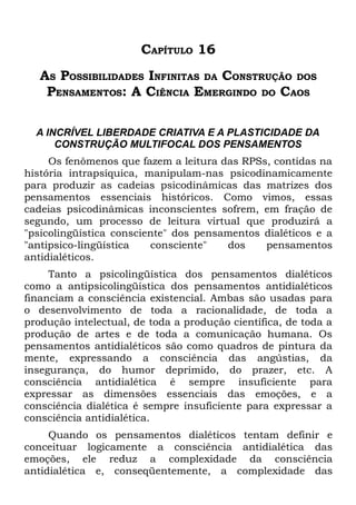 CAPÍTULO 16
   AS POSSIBILIDADES INFINITAS DA CONSTRUÇÃO DOS
    PENSAMENTOS: A CIÊNCIA EMERGINDO DO CAOS

  A INCRÍVEL LIBERDADE CRIATIVA E A PLASTICIDADE DA
      CONSTRUÇÃO MULTIFOCAL DOS PENSAMENTOS
     Os fenômenos que fazem a leitura das RPSs, contidas na
história intrapsíquica, manipulam-nas psicodinamicamente
para produzir as cadeias psicodinâmicas das matrizes dos
pensamentos essenciais históricos. Como vimos, essas
cadeias psicodinâmicas inconscientes sofrem, em fração de
segundo, um processo de leitura virtual que produzirá a
"psicolingüística consciente" dos pensamentos dialéticos e a
"antipsico-lingüística   consciente"   dos    pensamentos
antidialéticos.
     Tanto a psicolingüística dos pensamentos dialéticos
como a antipsicolingüística dos pensamentos antidialéticos
financiam a consciência existencial. Ambas são usadas para
o desenvolvimento de toda a racionalidade, de toda a
produção intelectual, de toda a produção científica, de toda a
produção de artes e de toda a comunicação humana. Os
pensamentos antidialéticos são como quadros de pintura da
mente, expressando a consciência das angústias, da
insegurança, do humor deprimido, do prazer, etc. A
consciência antidialética é sempre insuficiente para
expressar as dimensões essenciais das emoções, e a
consciência dialética é sempre insuficiente para expressar a
consciência antidialética.
     Quando os pensamentos dialéticos tentam definir e
conceituar logicamente a consciência antidialética das
emoções, ele reduz a complexidade da consciência
antidialética e, conseqüentemente, a complexidade das
 