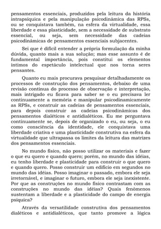 pensamentos essenciais, produzidos pela leitura da história
intrapsíquica e pela manipulação psicodinâmica das RPSs,
ou se conquistava também, na esfera da virtualidade, essa
liberdade e essa plasticidade, sem a necessidade de substrato
essencial, ou seja, sem necessidade das cadeias
psicodinâmicas de pensamentos essenciais subjacentes.
     Sei que é difícil entender a própria formulação da minha
dúvida, quanto mais a sua solução; mas esse assunto é de
fundamental importância, pois constitui os elementos
íntimos do espetáculo intelectual que nos torna seres
pensantes.
     Quanto eu mais procurava pesquisar detalhadamente os
processos de construção dos pensamentos, debaixo de uma
revisão contínua do processo de observação e interpretação,
mais intrigado eu ficava para saber se o eu precisava ler
continuamente a memória e manipular psicodinamicamente
as RPSs, e construir as cadeias de pensamentos essenciais,
para depois construir as cadeias psicodinâmicas dos
pensamentos dialéticos e antidialéticos. Eu me perguntava
continuamente se, depois de organizado o eu, ou seja, o eu
como consciência da identidade, ele conquistava uma
liberdade criativa e uma plasticidade construtiva na esfera da
virtualidade que ultrapassa os limites da leitura das matrizes
dos pensamentos essenciais.
      No mundo físico, não posso utilizar os materiais e fazer
o que eu quero e quando quero; porém, no mundo das idéias,
eu tenho liberdade e plasticidade para construir o que quero
e quando quero. Posso construir um edifício em segundos no
mundo das idéias. Posso imaginar o passado, embora ele seja
irretornável, e imaginar o futuro, embora ele seja inexistente.
Por que as construções no mundo físico contrastam com as
construções no mundo das idéias? Quais fenômenos
sustentam a liberdade e a plasticidade do campo de energia
psíquica?
     Através da versatilidade construtiva dos pensamentos
dialéticos e antidialéticos, que tanto promove a lógica
 