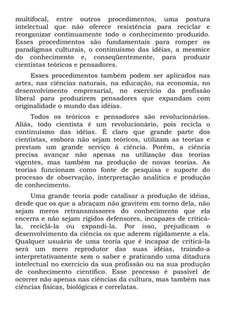 multifocal, entre outros procedimentos, uma postura
intelectual que não oferece resistência para reciclar e
reorganizar continuamente todo o conhecimento produzido.
Esses procedimentos são fundamentais para romper os
paradigmas culturais, o continuísmo das idéias, a mesmice
do conhecimento e, conseqüentemente, para produzir
cientistas teóricos e pensadores.
     Esses procedimentos também podem ser aplicados nas
artes, nas ciências naturais, na educação, na economia, no
desenvolvimento empresarial, no exercício da profissão
liberal para produzirem pensadores que expandam com
originalidade o mundo das idéias.
     Todos os teóricos e pensadores são revolucionários.
Aliás, todo cientista é um revolucionário, pois recicla o
continuísmo das idéias. É claro que grande parte dos
cientistas, embora não sejam teóricos, utilizam as teorias e
prestam um grande serviço à ciência. Porém, a ciência
precisa avançar não apenas na utilização das teorias
vigentes, mas também na produção de novas teorias. As
teorias funcionam como fonte de pesquisa e suporte do
processo de observação, interpretação analítica e produção
de conhecimento.
     Uma grande teoria pode catalisar a produção de idéias,
desde que os que a abraçam não gravitem em torno dela, não
sejam meros retransmissores do conhecimento que ela
encerra e não sejam rígidos defensores, incapazes de criticá-
la, reciclá-la ou expandi-la. Por isso, prejudicam o
desenvolvimento da ciência os que aderem rigidamente a ela.
Qualquer usuário de uma teoria que é incapaz de criticá-la
será um mero reprodutor das suas idéias, traindo-a
interpretativamente sem o saber e praticando uma ditadura
intelectual no exercício da sua profissão ou na sua produção
de conhecimento científico. Esse processo é passível de
ocorrer não apenas nas ciências da cultura, mas também nas
ciências físicas, biológicas e correlatas.
 