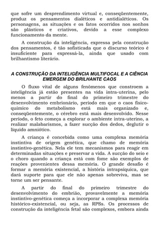 que sofre um desprendimento virtual e, conseqüentemente,
produz os pensamentos dialéticos e antidialéticos. Os
personagens, as situações e os fatos ocorridos nos sonhos
são plásticos e criativos, devido a esse complexo
funcionamento da mente.
     A construção da inteligência, expressa pela construção
dos pensamentos, é tão sofisticada que o discurso teórico é
insuficiente para expressá-la, ainda que usado com
brilhantismo literário.


A CONSTRUÇÃO DA INTELIGÊNCIA MULTIFOCAL E A CIÊNCIA
          EMERGEM DO BRILHANTE CAOS
      O fluxo vital de alguns fenômenos que constroem a
inteligência já estão presentes na vida intra-uterina, pelo
menos a partir do final do primeiro trimestre do
desenvolvimento embrionário, período em que o caos físico-
químico do metabolismo está mais organizado e,
conseqüentemente, o cérebro está mais desenvolvido. Nesse
período, o feto começa a explorar o ambiente intra-uterino, a
realizar malabarismos, a fazer sucção dos dedos, deglutir o
líquido amniótico.
     A criança é concebida como uma complexa memória
instintiva de origem genética, que chamo de memória
instintivo-genética. Nela ele tem mecanismos para reagir em
determinadas situações e preservar a vida. A sucção do seio e
o choro quando a criança está com fome são exemplos de
reações provenientes dessa memória. O grande desafio é
formar a memória existencial, a história intrapsíquica, que
dará suporte para que ele não apenas sobreviva, mas se
torne um ser pensante.
     A partir do final do primeiro trimestre do
desenvolvimento do embrião, provavelmente a memória
instintivo-genética começa a incorporar a complexa memória
histórico-existencial, ou seja, as RPSs. Os processos de
construção da inteligência fetal são complexos, embora ainda
 