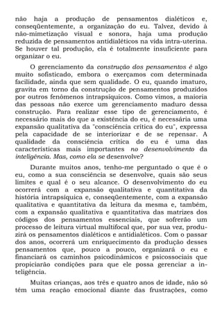 não haja a produção de pensamentos dialéticos e,
conseqüentemente, a organização do eu. Talvez, devido à
não-mimetização visual e sonora, haja uma produção
reduzida de pensamentos antidialéticos na vida intra-uterina.
Se houver tal produção, ela é totalmente insuficiente para
organizar o eu.
      O gerenciamento da construção dos pensamentos é algo
muito sofisticado, embora o exerçamos com determinada
facilidade, ainda que sem qualidade. O eu, quando imaturo,
gravita em torno da construção de pensamentos produzidos
por outros fenômenos intrapsíquicos. Como vimos, a maioria
das pessoas não exerce um gerenciamento maduro dessa
construção. Para realizar esse tipo de gerenciamento, é
necessário mais do que a existência do eu, é necessária uma
expansão qualitativa da "consciência crítica do eu", expressa
pela capacidade de se interiorizar e de se repensar. A
qualidade da consciência crítica do eu é uma das
características mais importantes no desenvolvimento da
inteligência. Mas, como ela se desenvolve?
      Durante muitos anos, tenho-me perguntado o que é o
eu, como a sua consciência se desenvolve, quais são seus
limites e qual é o seu alcance. O desenvolvimento do eu
ocorrerá com a expansão qualitativa e quantitativa da
história intrapsíquica e, conseqüentemente, com a expansão
qualitativa e quantitativa da leitura da mesma e, também,
com a expansão qualitativa e quantitativa das matrizes dos
códigos dos pensamentos essenciais, que sofrerão um
processo de leitura virtual multifocal que, por sua vez, produ-
zirá os pensamentos dialéticos e antidialéticos. Com o passar
dos anos, ocorrerá um enriquecimento da produção desses
pensamentos que, pouco a pouco, organizará o eu e
financiará os caminhos psicodinâmicos e psicossociais que
propiciarão condições para que ele possa gerenciar a in-
teligência.
    Muitas crianças, aos três e quatro anos de idade, não só
têm uma reação emocional diante das frustrações, como
 