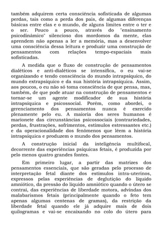 também adquirem certa consciência sofisticada de algumas
perdas, tais como a perda dos pais, de algumas diferenças
básicas entre elas e o mundo, de alguns limites entre o ter e
o ser. Pouco a pouco, através do "ensinamento
psicodinâmico" silencioso dos mordomos da mente, elas
aprendem não apenas a ler a memória, mas a desenvolver
uma consciência dessa leitura e produzir uma construção de
pensamentos      com    relações    tempo-espaciais     mais
sofisticadas.
     A medida que o fluxo de construção de pensamentos
dialéticos e anti-dialéticos se intensifica, o eu vai-se
organizando e tendo consciência do mundo intrapsíquico, do
mundo extrapsíquico e da sua história intrapsíquica. Assim,
aos poucos, o eu não só toma consciência de que pensa, mas,
também, de que pode atuar na construção de pensamentos e
tornar-se um agente modificador de sua história
intrapsíquica e psicossocial. Porém, como abordei, o
gerenciamento dos pensamentos nunca é exercido
plenamente pelo eu. A maioria dos seres humanos é
marionete das circunstâncias psicossociais (contrariedades,
perdas, frustrações, sofrimentos, estímulos estressantes etc.)
e da operacionalidade dos fenômenos que lêem a história
intrapsíquica e produzem o mundo dos pensamentos.
     A construção inicial da inteligência multifocal,
decorrente das experiências psíquicas fetais, é produzida por
pelo menos quatro grandes fontes.
     Em primeiro lugar, a partir das matrizes dos
pensamentos essenciais, que são geradas pelo processo de
interpretação fetal diante dos estímulos intra-uterinos,
expressos pelas experiências de deglutição do líquido
amniótico, da pressão do líquido amniótico quando o útero se
contrai, das experiências de liberdade motora, advindas dos
malabarismos fetais (principalmente quando o feto tem
apenas algumas centenas de gramas), da restrição da
liberdade fetal quando ele já adquire mais de dois
quilogramas e vai-se encaixando no colo do útero para
 
