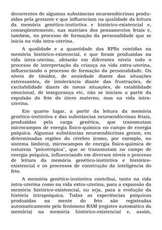 decorrentes de algumas substâncias neuroendócrinas produ-
zidas pela gestante e que influenciam na qualidade da leitura
da memória genético-instintiva e histórico-existencial e,
conseqüentemente, nas matrizes dos pensamentos fetais e,
também, no processo de formação da personalidade que se
inicia na vida intra-uterina.
     A qualidade e a quantidade das RPSs contidas na
memória histórico-existencial, e que foram produzidas na
vida intra-uterina, afetarão em diferentes níveis todo o
processo de interpretação da criança na vida extra-uterina,
influenciando o processo de formação da personalidade. Os
níveis de timidez, de ansiedade diante das situações
estressantes, de intolerância diante das frustrações, de
excitabilidade diante de novas situações, de estabilidade
emocional, de insegurança etc, não se iniciam a partir da
expulsão do feto do útero materno, mas na vida intra-
uterina.
      Em quarto lugar, a partir da leitura da memória
genético-instintiva e das substâncias neuroendócrinas fetais,
produzidas     pela   carga   genética,   que    transmutam
microcampos de energia físico-química no campo de energia
psíquica. Algumas substâncias neuroendócrinas geram, em
determinadas regiões do cérebro (como, por exemplo, no
sistema límbico), microcampos de energia físico-química de
natureza "psicotrópica", que se transmutam no campo de
energia psíquica, influenciando em diversos níveis o processo
de leitura da memória genético-instíntiva e histórico-
existencial e os processos de construção da inteligência do
feto.
     A memória genético-instintiva contribui, tanto na vida
intra-uterina como na vida extra-uterina, para a expansão da
memória histórico-existencial, ou seja, para a evolução da
história intrapsiquica. Todas as experiências psíquicas
produzidas     na   mente     do    feto   são    registradas
automaticamente pelo fenômeno RAM (registro automático da
memória) na memória histórico-existencial e, assim,
 