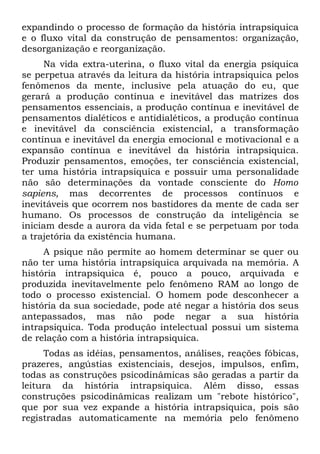expandindo o processo de formação da história intrapsiquica
e o fluxo vital da construção de pensamentos: organização,
desorganização e reorganização.
     Na vida extra-uterina, o fluxo vital da energia psíquica
se perpetua através da leitura da história intrapsiquica pelos
fenômenos da mente, inclusive pela atuação do eu, que
gerará a produção contínua e inevitável das matrizes dos
pensamentos essenciais, a produção contínua e inevitável de
pensamentos dialéticos e antidialéticos, a produção contínua
e inevitável da consciência existencial, a transformação
contínua e inevitável da energia emocional e motivacional e a
expansão contínua e inevitável da história intrapsiquica.
Produzir pensamentos, emoções, ter consciência existencial,
ter uma história intrapsiquica e possuir uma personalidade
não são determinações da vontade consciente do Homo
sapiens, mas decorrentes de processos contínuos e
inevitáveis que ocorrem nos bastidores da mente de cada ser
humano. Os processos de construção da inteligência se
iniciam desde a aurora da vida fetal e se perpetuam por toda
a trajetória da existência humana.
     A psique não permite ao homem determinar se quer ou
não ter uma história intrapsiquica arquivada na memória. A
história intrapsiquica é, pouco a pouco, arquivada e
produzida inevitavelmente pelo fenômeno RAM ao longo de
todo o processo existencial. O homem pode desconhecer a
história da sua sociedade, pode até negar a história dos seus
antepassados, mas não pode negar a sua história
intrapsiquica. Toda produção intelectual possui um sistema
de relação com a história intrapsiquica.
     Todas as idéias, pensamentos, análises, reações fóbicas,
prazeres, angústias existenciais, desejos, impulsos, enfim,
todas as construções psicodinâmicas são geradas a partir da
leitura da história intrapsiquica. Além disso, essas
construções psicodinâmicas realizam um "rebote histórico",
que por sua vez expande a história intrapsiquica, pois são
registradas automaticamente na memória pelo fenômeno
 
