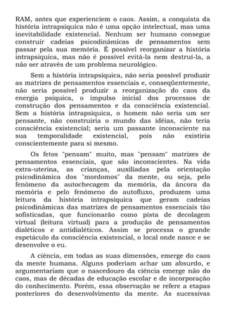 RAM, antes que experienciem o caos. Assim, a conquista da
história intrapsiquica não é uma opção intelectual, mas uma
inevitabilidade existencial. Nenhum ser humano consegue
construir cadeias psicodinâmicas de pensamentos sem
passar pela sua memória. É possível reorganizar a história
intrapsiquica, mas não é possível evitá-la nem destruí-la, a
não ser através de um problema neurológico.
    Sem a história intrapsiquica, não seria possível produzir
as matrizes de pensamentos essenciais e, conseqüentemente,
não seria possível produzir a reorganização do caos da
energia psíquica, o impulso inicial dos processos de
construção dos pensamentos e da consciência existencial.
Sem a história intrapsiquica, o homem não seria um ser
pensante, não construiria o mundo das idéias, não teria
consciência existencial; seria um passante inconsciente na
sua    temporalidade     existencial, pois    não    existiria
conscientemente para si mesmo.
     Os fetos "pensam" muito, mas "pensam" matrizes de
pensamentos essenciais, que são inconscientes. Na vida
extra-uterina, as crianças, auxiliadas pela orientação
psicodinâmica dos "mordomos" da mente, ou seja, pelo
fenômeno da autochecagem da memória, da âncora da
memória e pelo fenômeno do autofluxo, produzem uma
leitura da história intrapsiquica que geram cadeias
psicodinâmicas das matrizes de pensamentos essenciais tão
sofisticadas, que funcionarão como pista de decolagem
virtual (leitura virtual) para a produção de pensamentos
dialéticos e antidialéticos. Assim se processa o grande
espetáculo da consciência existencial, o local onde nasce e se
desenvolve o eu.
     A ciência, em todas as suas dimensões, emerge do caos
da mente humana. Alguns poderiam achar um absurdo, e
argumentariam que o nascedouro da ciência emerge não do
caos, mas de décadas de educação escolar e de incorporação
do conhecimento. Porém, essa observação se refere a etapas
posteriores do desenvolvimento da mente. As sucessivas
 