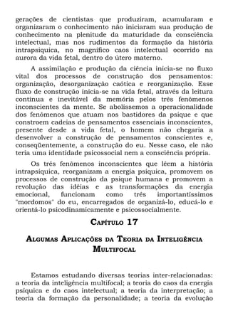 gerações de cientistas que produziram, acumularam e
organizaram o conhecimento não iniciaram sua produção de
conhecimento na plenitude da maturidade da consciência
intelectual, mas nos rudimentos da formação da história
intrapsiquica, no magnífico caos intelectual ocorrido na
aurora da vida fetal, dentro do útero materno.
     A assimilação e produção da ciência inicia-se no fluxo
vital dos processos de construção dos pensamentos:
organização, desorganização caótica e reorganização. Esse
fluxo de construção inicia-se na vida fetal, através da leitura
contínua e inevitável da memória pelos três fenômenos
inconscientes da mente. Se abolíssemos a operacionalidade
dos fenômenos que atuam nos bastidores da psique e que
constroem cadeias de pensamentos essenciais inconscientes,
presente desde a vida fetal, o homem não chegaria a
desenvolver a construção de pensamentos conscientes e,
conseqüentemente, a construção do eu. Nesse caso, ele não
teria uma identidade psicossocial nem a consciência própria.
     Os três fenômenos inconscientes que lêem a história
intrapsíquica, reorganizam a energia psíquica, promovem os
processos de construção da psique humana e promovem a
revolução das idéias e as transformações da energia
emocional,     funcionam   como     três   importantíssimos
"mordomos" do eu, encarregados de organizá-lo, educá-lo e
orientá-lo psicodinamicamente e psicossocialmente.
                        CAPÍTULO 17
   ALGUMAS APLICAÇÕES DA TEORIA           DA   INTELIGÊNCIA
                   MULTIFOCAL

     Estamos estudando diversas teorias inter-relacionadas:
a teoria da inteligência multifocal; a teoria do caos da energia
psíquica e do caos intelectual; a teoria da interpretação; a
teoria da formação da personalidade; a teoria da evolução
 