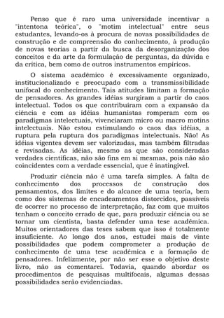 Penso que é raro uma universidade incentivar a
"intentona teórica", o "motim intelectual" entre seus
estudantes, levando-os à procura de novas possibilidades de
construção e de compreensão do conhecimento, à produção
de novas teorias a partir da busca da desorganização dos
conceitos e da arte da formulação de perguntas, da dúvida e
da crítica, bem como de outros instrumentos empíricos.
      O sistema acadêmico é excessivamente organizado,
institucionalizado e preocupado com a transmissibilidade
unifocal do conhecimento. Tais atitudes limitam a formação
de pensadores. As grandes idéias surgiram a partir do caos
intelectual. Todos os que contribuíram com a expansão da
ciência e com as idéias humanistas romperam com os
paradigmas intelectuais, vivenciaram micro ou macro motins
intelectuais. Não estou estimulando o caos das idéias, a
ruptura pela ruptura dos paradigmas intelectuais. Não! As
idéias vigentes devem ser valorizadas, mas também filtradas
e revisadas. As idéias, mesmo as que são consideradas
verdades científicas, não são fins em si mesmas, pois não são
coincidentes com a verdade essencial, que é inatingível.
      Produzir ciência não é uma tarefa simples. A falta de
conhecimento      dos    processos   de    construção    dos
pensamentos, dos limites e do alcance de uma teoria, bem
como dos sistemas de encadeamentos distorcidos, passíveis
de ocorrer no processo de interpretação, faz com que muitos
tenham o conceito errado de que, para produzir ciência ou se
tornar um cientista, basta defender uma tese acadêmica.
Muitos orientadores das teses sabem que isso é totalmente
insuficiente. Ao longo dos anos, estudei mais de vinte
possibilidades que podem comprometer a produção de
conhecimento de uma tese acadêmica e a formação de
pensadores. Infelizmente, por não ser esse o objetivo deste
livro, não as comentarei. Todavia, quando abordar os
procedimentos de pesquisas multifocais, algumas dessas
possibilidades serão evidenciadas.
 