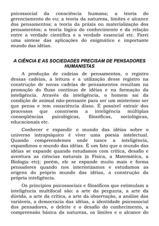 psicossocial da consciência humana; a teoria do
gerenciamento do eu; a teoria da natureza, limites e alcance
dos pensamentos; a teoria da práxis ou materialização dos
pensamentos; a teoria lógica do conhecimento e da relação
entre a verdade científica e a verdade essencial etc. Farei
uma síntese das aplicações do enigmático e importante
mundo das idéias.


 A CIÊNCIA E AS SOCIEDADES PRECISAM DE PENSADORES
                     HUMANISTAS
      A produção de cadeias de pensamentos, o registro
dessas cadeias, a leitura e a utilização desse registro na
construção de novas cadeias de pensamentos resultam na
promoção do fluxo contínuo de idéias e na formação da
inteligência. Através da inteligência, o homem sai da
condição de animal não-pensante para ser um misterioso ser
que pensa e tem consciência disso. É possível extrair dos
processos    que   constroem    a     inteligência    múltiplas
conseqüências     psicológicas,   filosóficas,     sociológicas,
educacionais etc.
     Conhecer e expandir o mundo das idéias sobre o
universo intrapsíquico é viver uma poesia intelectual.
Quando compreendemos onde nasce a inteligência,
expandimos o mundo das idéias. É um fato que o mundo das
idéias se expande quando estudamos com crítica, desafio e
aventura as ciências naturais (a Física, a Matemática, a
Biologia etc); porém, ele se expande muito mais e forma
pensadores quando nos interiorizamos e estudamos as
origens do próprio mundo das idéias, a construção da
própria inteligência.
      Os princípios psicossociais e filosóficos que estimulam a
inteligência multifocal são: a arte da pergunta, a arte da
dúvida, a arte da crítica, a arte da observação, a análise das
variáveis, a democracia das idéias, a identidade psicossocial
dos pensadores, o deleite e o desafio do conhecimento, a
compreensão básica da natureza, os limites e o alcance do
 