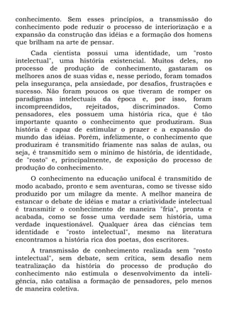 conhecimento. Sem esses princípios, a transmissão do
conhecimento pode reduzir o processo de interiorização e a
expansão da construção das idéias e a formação dos homens
que brilham na arte de pensar.
     Cada cientista possui uma identidade, um "rosto
intelectual", uma história existencial. Muitos deles, no
processo de produção de conhecimento, gastaram os
melhores anos de suas vidas e, nesse período, foram tomados
pela insegurança, pela ansiedade, por desafios, frustrações e
sucesso. Não foram poucos os que tiveram de romper os
paradigmas intelectuais da época e, por isso, foram
incompreendidos,      rejeitados,   discriminados.     Como
pensadores, eles possuem uma história rica, que é tão
importante quanto o conhecimento que produziram. Sua
história é capaz de estimular o prazer e a expansão do
mundo das idéias. Porém, infelizmente, o conhecimento que
produziram é transmitido friamente nas salas de aulas, ou
seja, é transmitido sem o mínimo de história, de identidade,
de "rosto" e, principalmente, de exposição do processo de
produção do conhecimento.
     O conhecimento na educação unifocal é transmitido de
modo acabado, pronto e sem aventuras, como se tivesse sido
produzido por um milagre da mente. A melhor maneira de
estancar o debate de idéias e matar a criatividade intelectual
é transmitir o conhecimento de maneira "fria", pronta e
acabada, como se fosse uma verdade sem história, uma
verdade inquestionável. Qualquer área das ciências tem
identidade e "rosto intelectual", mesmo na literatura
encontramos a história rica dos poetas, dos escritores.
     A transmissão de conhecimento realizada sem "rosto
intelectual", sem debate, sem crítica, sem desafio nem
teatralização da história do processo de produção do
conhecimento não estimula o desenvolvimento da inteli-
gência, não catalisa a formação de pensadores, pelo menos
de maneira coletiva.
 