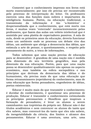 Comentei que o conhecimento impresso nos livros está
morto essencialmente; por isso ele precisa ser reconstruído
pelo processo de interpretação do leitor. Os professores
exercem uma das funções mais nobres e importantes da
inteligência humana. Porém, na educação tradicional, a
transmissão da       informação    é tão    "a-histórica"   e
despersonalizada que o conhecimento, que está morto nos
livros, é muitas vezes "enterrado" inconscientemente pelos
professores, que fazem das aulas um velório intelectual que é
assistido por uma platéia de espectadores passivos. A sala de
aula, desde os primeiros anos da educação, deveria funcionar
como um ambiente onde se processa um debate vivo das
idéias, um ambiente que abriga a democracia das idéias, que
estimula a arte de pensar, o questionamento, o respeito pelo
pensamento do outro, a troca de informações.
     Todos sabemos que uma nação precisa de educação
para se desenvolver. A grandeza de uma nação não é medida
pela dimensão do seu território geográfico, mas pela
dimensão da sua educação. Porém, para que uma nação
possa se desenvolver qualitativamente não apenas no aspecto
econômico, mas também na esfera sociopolítica e nos
princípios que derivam da democracia das idéias e do
humanismo, ela precisa mais do que uma educação que
forma retransmissores (repetidores) do conhecimento, mas de
uma educação que forma pensadores, engenheiros de idéias,
poetas existenciais.
      Educar é muito mais do que transmitir o conhecimento;
é duvidar do conhecimento, é questionar seu processo de
produção. Educar é transmitir o conhecimento estimulando
os princípios psicossociais e filosóficos que inspiram a
formação de pensadores; é levar os alunos a serem
caminhantes nas trajetórias do próprio ser. Educar não é dar
títulos acadêmicos e nem convencer os alunos do tanto que
eles sabem, mas convencê-los do tanto que eles não sabem,
da inesgotabilidade da ciência, dos limites e alcance dos
pensamentos. Educar é uma aventura, uma arte, uma
 